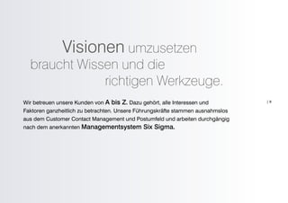 Visionen umzusetzen
  braucht Wissen und die
              richtigen Werkzeuge.
Wir betreuen unsere Kunden von A bis Z. Dazu gehört, alle Interessen und         |9

Faktoren ganzheitlich zu betrachten. Unsere Führungskräfte stammen ausnahmslos
aus dem Customer Contact Management und Postumfeld und arbeiten durchgängig
nach dem anerkannten Managementsystem Six Sigma.
 