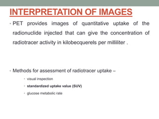 INTERPRETATION OF IMAGES
• PET provides images of quantitative uptake of the
radionuclide injected that can give the concentration of
radiotracer activity in kilobecquerels per milliliter .
• Methods for assessment of radiotracer uptake –
• visual inspection
• standardized uptake value (SUV)
• glucose metabolic rate
 