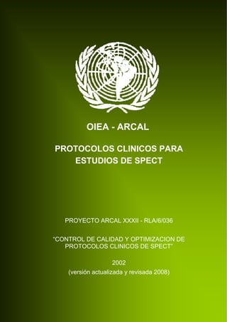 OIEA - ARCAL

PROTOCOLOS CLINICOS PARA
   ESTUDIOS DE SPECT




   PROYECTO ARCAL XXXII - RLA/6/036


“CONTROL DE CALIDAD Y OPTIMIZACION DE
   PROTOCOLOS CLINICOS DE SPECT”

                    2002
    (versión actualizada y revisada 2008)
 