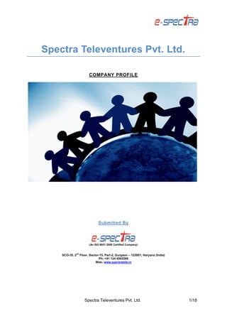 Spectra Televentures Pvt. Ltd. 1/18
Spectra Televentures Pvt. Ltd.
COMPANY PROFILE
Submitted By
(An ISO 9001:2008 Certified Company)
SCO-35, 2
nd
Floor, Sector-15, Part-2, Gurgaon – 122001, Haryana (India)
Ph- +91 124 4002569
Web- www.spectratele.in
 