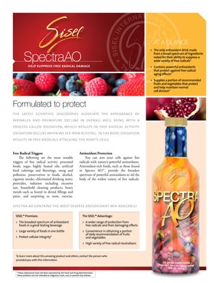AT A GLANCE
                                                                                                                      • The only antioxidant drink made


          SpectraAO
              help suppress free radical damage
                                                                                                                        from a broad spectrum of ingredients
                                                                                                                        noted for their ability to suppress a
                                                                                                                        wide variety of free-radicals*
                                                                                                                      • Contains powerful antioxidants
                                                                                                                        that protect against free-radical
                                                                                                                        aging effects*
                                                                                                                      • Supplies a portion of recommended
                                                                                                                        fruits and vegetables that protect
                                                                                                                        and help maintain normal
                                                                                                                        cell division*



Formulated to protect
the latest scientific discoveries associate the appearance of
wrinkles and premature decline in overall well being with a
process called oxidation, which results in free radical activity.
oxidation occurs when we see iron rusting. in the body, oxidation
results in free radicals attacking the body’s cells.


Free Radical Triggers                                                Antioxidant Protection
     The following are the most notable                                  You can arm your cells against free
triggers of free radical activity: processed                         radicals with nature’s powerful antioxidants.
foods, sugar, highly heated oils, artificial                         Antioxidant-rich foods, such as those found
food colorings and flavorings, smog and                              in Spectra AO™, provide the broadest
pollution, preservatives in foods, alcohol,                          spectrum of powerful antioxidants to rid the
cigarette smoke, chlorinated drinking water,                         body of the widest variety of free radicals.
pesticides, radiation including excessive
sun, household cleaning products, heavy
metals such as found in dental fillings and
paint, and surprising to most, exercise.

spectra ao contains the most diverse antioxidant mix available!

  SISEL™ Promises:                                                      The SISEL™ Advantage:
  > The broadest spectrum of antioxidant                                > A wider range of protection from
    foods in a great testing beverage                                     free radicals and their damaging effects
  > Large variety of foods in one bottle                                > Convenience in obtaining a portion
                                                                          of daily recommendation of fruits
  > Protect cellular integrity*                                           and vegetables
                                                                        > High variety of free radical neutralizers


  To learn more about this amazing product and others, contact the person who
  provided you with this information.



   *These statements have not been evaluated by the Food and Drug Administration.
   These products are not intended to diagnose, treat, cure, or prevent any disease.