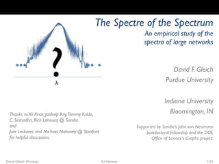 The Spectre of the Spectrum
                                                                   An empirical study of the




                        ?
                                                                   spectra of large networks


                                                                                  David F. Gleich
                           
                                                                               Purdue University

                                                                              Indiana University
  Thanks to Ali Pinar, Jaideep Ray,Tammy Kolda,                                 Bloomington, IN
  C. Seshadhri, Rich Lehoucq @ Sandia
  and                                                          Supported by Sandia’s John von Neumann
  Jure Leskovec and Michael Mahoney @ Stanford                     postdoctoral fellowship and the DOE
  for helpful discussions.                                            Office of Science’s Graphs project.



David Gleich (Purdue)                             IU Seminar                                         1/51
 