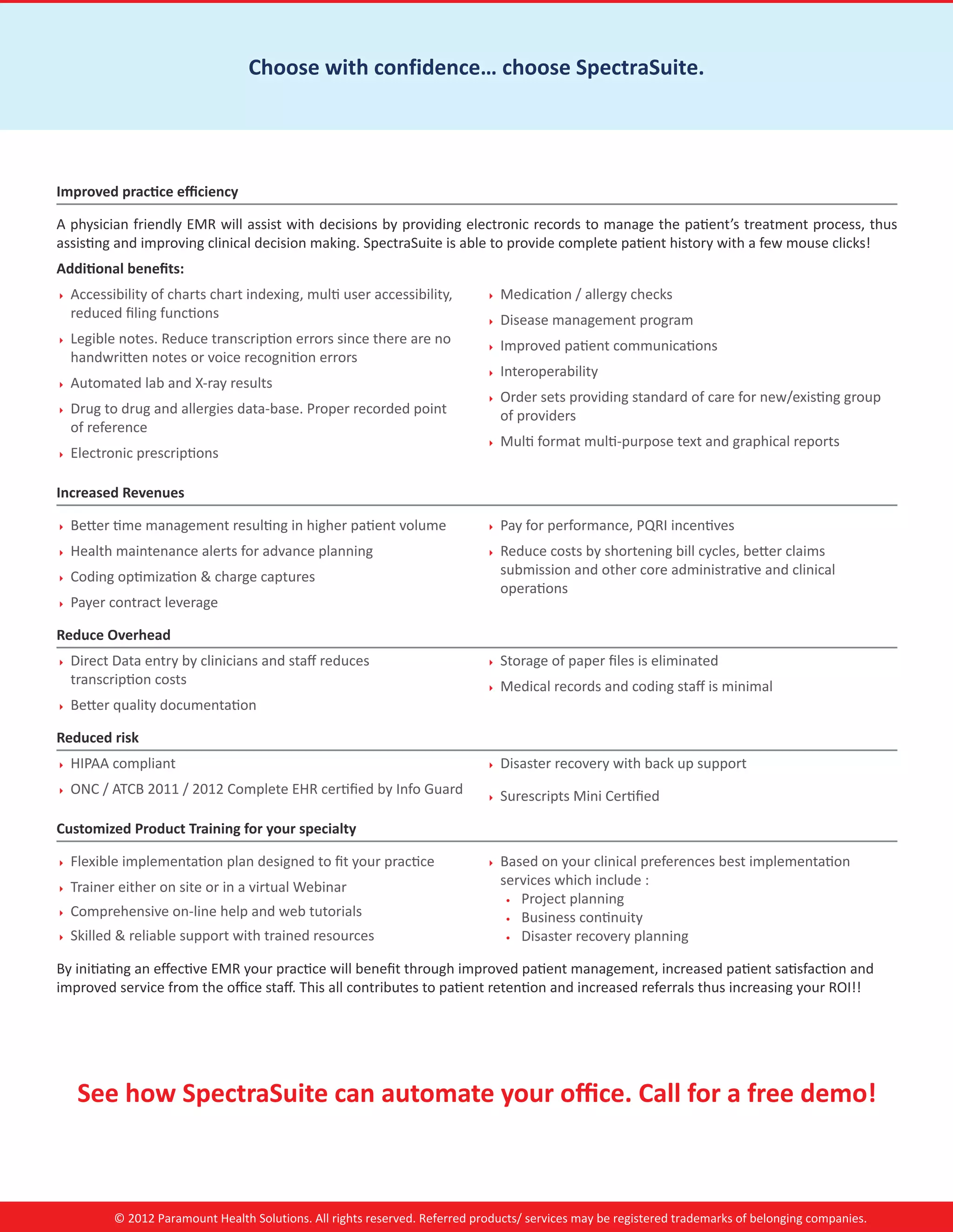Choose with confidence… choose SpectraSuite.




Improved practice efficiency

A physician friendly EMR will assist with decisions by providing electronic records to manage the patient’s treatment process, thus
assisting and improving clinical decision making. SpectraSuite is able to provide complete patient history with a few mouse clicks!
Additional benefits:
   Accessibility of charts chart indexing, multi user accessibility,            Medication / allergy checks
     reduced filing functions                                                     Disease management program
   Legible notes. Reduce transcription errors since there are no                Improved patient communications
     handwritten notes or voice recognition errors
                                                                                  Interoperability
   Automated lab and X-ray results
                                                                                  Order sets providing standard of care for new/existing group
   Drug to drug and allergies data-base. Proper recorded point                    of providers
     of reference
                                                                                  Multi format multi-purpose text and graphical reports
   Electronic prescriptions

Increased Revenues

   Better time management resulting in higher patient volume                    Pay for performance, PQRI incentives
   Health maintenance alerts for advance planning                               Reduce costs by shortening bill cycles, better claims
   Coding optimization  charge captures                                          submission and other core administrative and clinical
                                                                                    operations
   Payer contract leverage

Reduce Overhead
   Direct Data entry by clinicians and staff reduces                            Storage of paper files is eliminated
     transcription costs                                                          Medical records and coding staff is minimal
   Better quality documentation

Reduced risk
   HIPAA compliant                                                              Disaster recovery with back up support
   ONC / ATCB 2011 / 2012 Complete EHR certified by Info Guard                  Surescripts Mini Certified

Customized Product Training for your specialty

   Flexible implementation plan designed to fit your practice                   Based on your clinical preferences best implementation
   Trainer either on site or in a virtual Webinar                                 services which include :
                                                                                     •	 Project planning
   Comprehensive on-line help and web tutorials                                    •	 Business continuity
   Skilled  reliable support with trained resources                               •	 Disaster recovery planning


By initiating an effective EMR your practice will benefit through improved patient management, increased patient satisfaction and
improved service from the office staff. This all contributes to patient retention and increased referrals thus increasing your ROI!!




      See how SpectraSuite can automate your office. Call for a free demo!



            © 2012 Paramount Health Solutions. All rights reserved. Referred products/ services may be registered trademarks of belonging companies.
 