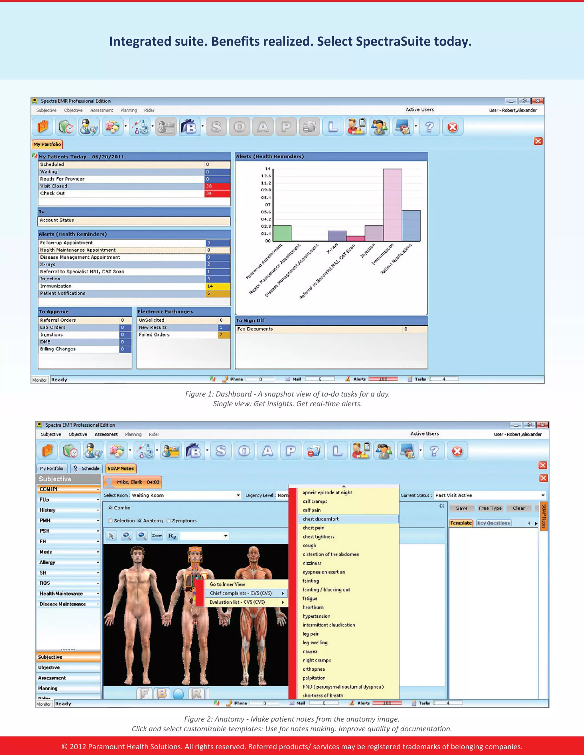 Integrated suite. Benefits realized. Select SpectraSuite today.




                                    Figure 1: Dashboard - A snapshot view of to-do tasks for a day.
                                             Single view: Get insights. Get real-time alerts.




                                     Figure 2: Anatomy - Make patient notes from the anatomy image.
                    Click and select customizable templates: Use for notes making. Improve quality of documentation.

© 2012 Paramount Health Solutions. All rights reserved. Referred products/ services may be registered trademarks of belonging companies.
 