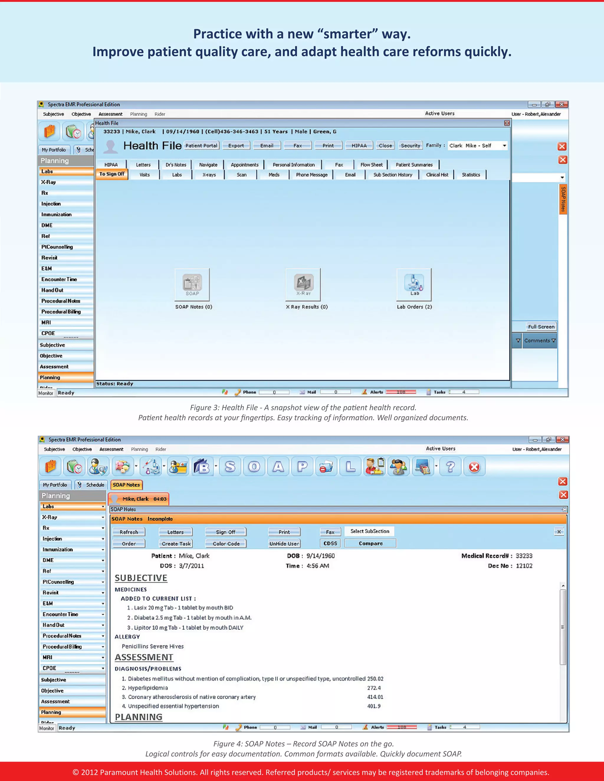 Practice with a new “smarter” way.
     Improve patient quality care, and adapt health care reforms quickly.




                                  Figure 3: Health File - A snapshot view of the patient health record.
                  Patient health records at your fingertips. Easy tracking of information. Well organized documents.




                                         Figure 4: SOAP Notes – Record SOAP Notes on the go.
                    Logical controls for easy documentation. Common formats available. Quickly document SOAP.

© 2012 Paramount Health Solutions. All rights reserved. Referred products/ services may be registered trademarks of belonging companies.
 