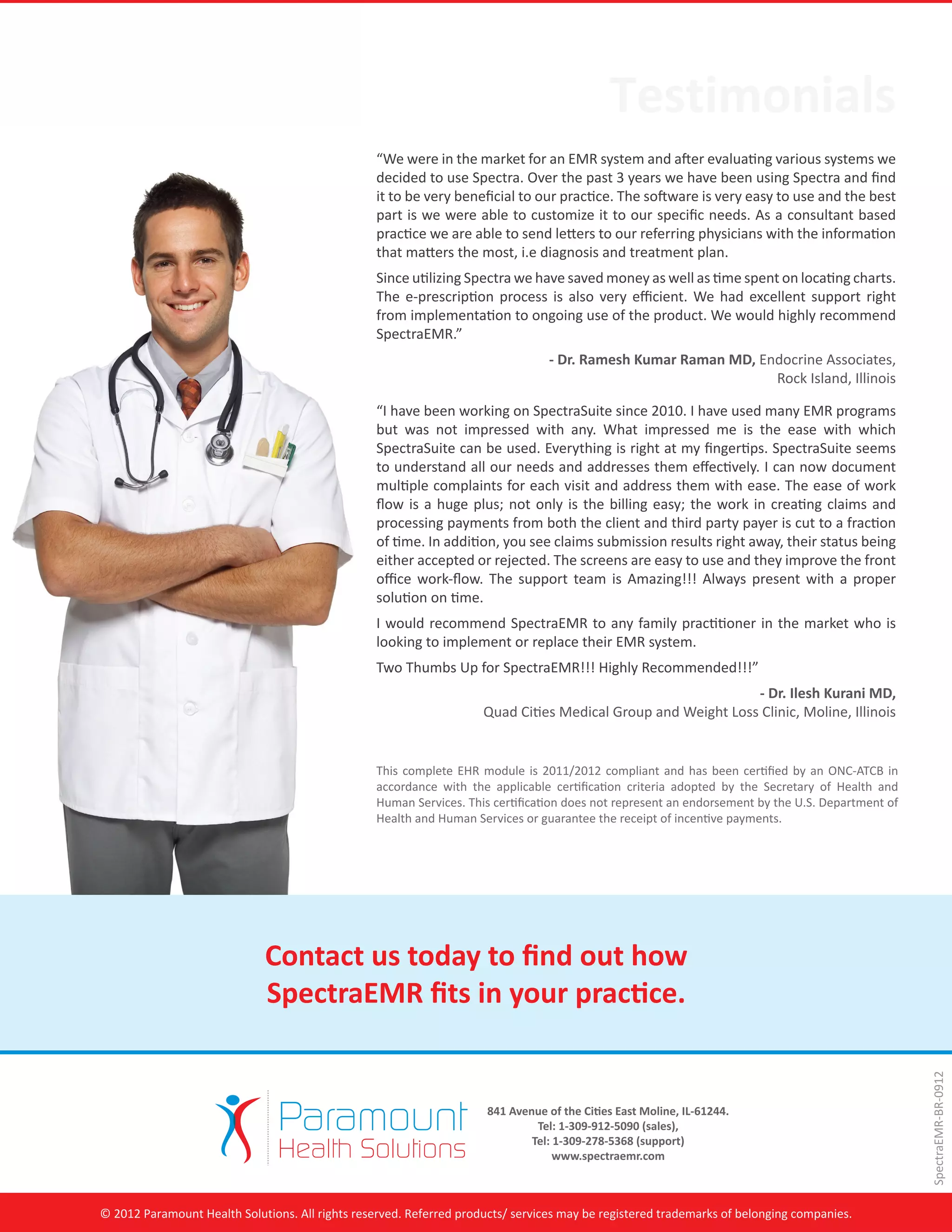 Testimonials
                                                 “We were in the market for an EMR system and after evaluating various systems we
                                                 decided to use Spectra. Over the past 3 years we have been using Spectra and find
                                                 it to be very beneficial to our practice. The software is very easy to use and the best
                                                 part is we were able to customize it to our specific needs. As a consultant based
                                                 practice we are able to send letters to our referring physicians with the information
                                                 that matters the most, i.e diagnosis and treatment plan.
                                                 Since utilizing Spectra we have saved money as well as time spent on locating charts.
                                                 The e-prescription process is also very efficient. We had excellent support right
                                                 from implementation to ongoing use of the product. We would highly recommend
                                                 SpectraEMR.”
                                                                                  - Dr. Ramesh Kumar Raman MD, Endocrine Associates,
                                                                                                                 Rock Island, Illinois

                                                 “I have been working on SpectraSuite since 2010. I have used many EMR programs
                                                 but was not impressed with any. What impressed me is the ease with which
                                                 SpectraSuite can be used. Everything is right at my fingertips. SpectraSuite seems
                                                 to understand all our needs and addresses them effectively. I can now document
                                                 multiple complaints for each visit and address them with ease. The ease of work
                                                 flow is a huge plus; not only is the billing easy; the work in creating claims and
                                                 processing payments from both the client and third party payer is cut to a fraction
                                                 of time. In addition, you see claims submission results right away, their status being
                                                 either accepted or rejected. The screens are easy to use and they improve the front
                                                 office work-flow. The support team is Amazing!!! Always present with a proper
                                                 solution on time.
                                                 I would recommend SpectraEMR to any family practitioner in the market who is
                                                 looking to implement or replace their EMR system.
                                                 Two Thumbs Up for SpectraEMR!!! Highly Recommended!!!”
                                                                                                              - Dr. Ilesh Kurani MD,
                                                                     Quad Cities Medical Group and Weight Loss Clinic, Moline, Illinois


                                                 This complete EHR module is 2011/2012 compliant and has been certified by an ONC-ATCB in
                                                 accordance with the applicable certification criteria adopted by the Secretary of Health and
                                                 Human Services. This certification does not represent an endorsement by the U.S. Department of
                                                 Health and Human Services or guarantee the receipt of incentive payments.




                             Contact us today to find out how
                             SpectraEMR fits in your practice.
                                                                                                                                                  SpectraEMR-BR-0912




                                                                      841 Avenue of the Cities East Moline, IL-61244.
                                                                               Tel: 1-309-912-5090 (sales),
                                                                              Tel: 1-309-278-5368 (support)
                                                                                   www.spectraemr.com



© 2012 Paramount Health Solutions. All rights reserved. Referred products/ services may be registered trademarks of belonging companies.
 