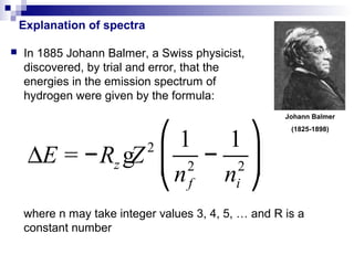 Explanation of spectra

   In 1885 Johann Balmer, a Swiss physicist,
    discovered, by trial and error, that the
    energies in the emission spectrum of
    hydrogen were given by the formula:
                                                     Johann Balmer


                  ⎛1    1⎞
                                                      (1825-1898)



     ∆E = −Rz gZ ⎜ 2 − 2 ⎟
                2

                  ⎝ n f ni ⎠
    where n may take integer values 3, 4, 5, … and R is a
    constant number
 