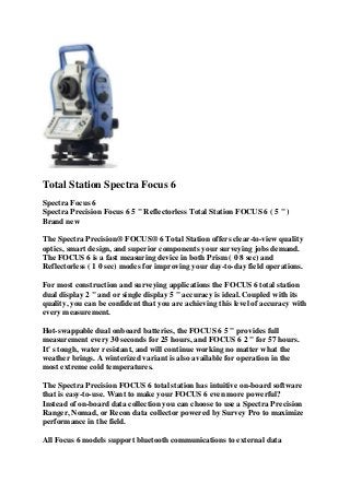 Total Station Spectra Focus 6
Spectra Focus 6
Spectra Precision Focus 6 5 " Reflectorless Total Station FOCUS 6 ( 5 " )
Brand new
The Spectra Precision® FOCUS® 6 Total Station offers clear-to-view quality
optics, smart design, and superior components your surveying jobs demand.
The FOCUS 6 is a fast measuring device in both Prism ( 0 8 sec) and
Reflectorless ( 1 0 sec) modes for improving your day-to-day field operations.
For most construction and surveying applications the FOCUS 6 total station
dual display 2 " and or single display 5 " accuracy is ideal. Coupled with its
quality, you can be confident that you are achieving this level of accuracy with
every measurement.
Hot-swappable dual onboard batteries, the FOCUS 6 5 " provides full
measurement every 30 seconds for 25 hours, and FOCUS 6 2 " for 57 hours.
It' s tough, water resistant, and will continue working no matter what the
weather brings. A winterized variant is also available for operation in the
most extreme cold temperatures.
The Spectra Precision FOCUS 6 total station has intuitive on-board software
that is easy-to-use. Want to make your FOCUS 6 even more powerful?
Instead of on-board data collection you can choose to use a Spectra Precision
Ranger, Nomad, or Recon data collector powered by Survey Pro to maximize
performance in the field.
All Focus 6 models support bluetooth communications to external data
 