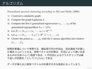 23/25
アルゴリズム
Normalized spectral clustering according to Shi and Malik (2000)
1: Construct a similarity graph.
2: Compute the graph Laplacian L.
3: Compute the ﬁrst k generalized eigenvectors u1, . . . , uk of the
generalized eigenproblem Lu = λDu.
4: Let H := (hiκ) = (u1 · · · uk) ∈ Rn×k
.
5: Let yi := (hi,1 · · · hi,k) ∈ Rk
(i = 1, . . . , n).
6: Cluster the points y1, . . . , yn with the k-means algorithm into clusters
C1, . . . , Ck.
時間計算量について考察する．類似度行列の作成は，完全連結で計算し
た場合 O dn2
となる．固有ベクトルの計算は，手法によって違いはあ
るものの大体 O n3
程度である．k 平均法によるクラスタリングは繰
り返しの回数を I として O (Ikdn) である．
データが増えると固有ベクトルの計算が大きな負担になってしまう．
 