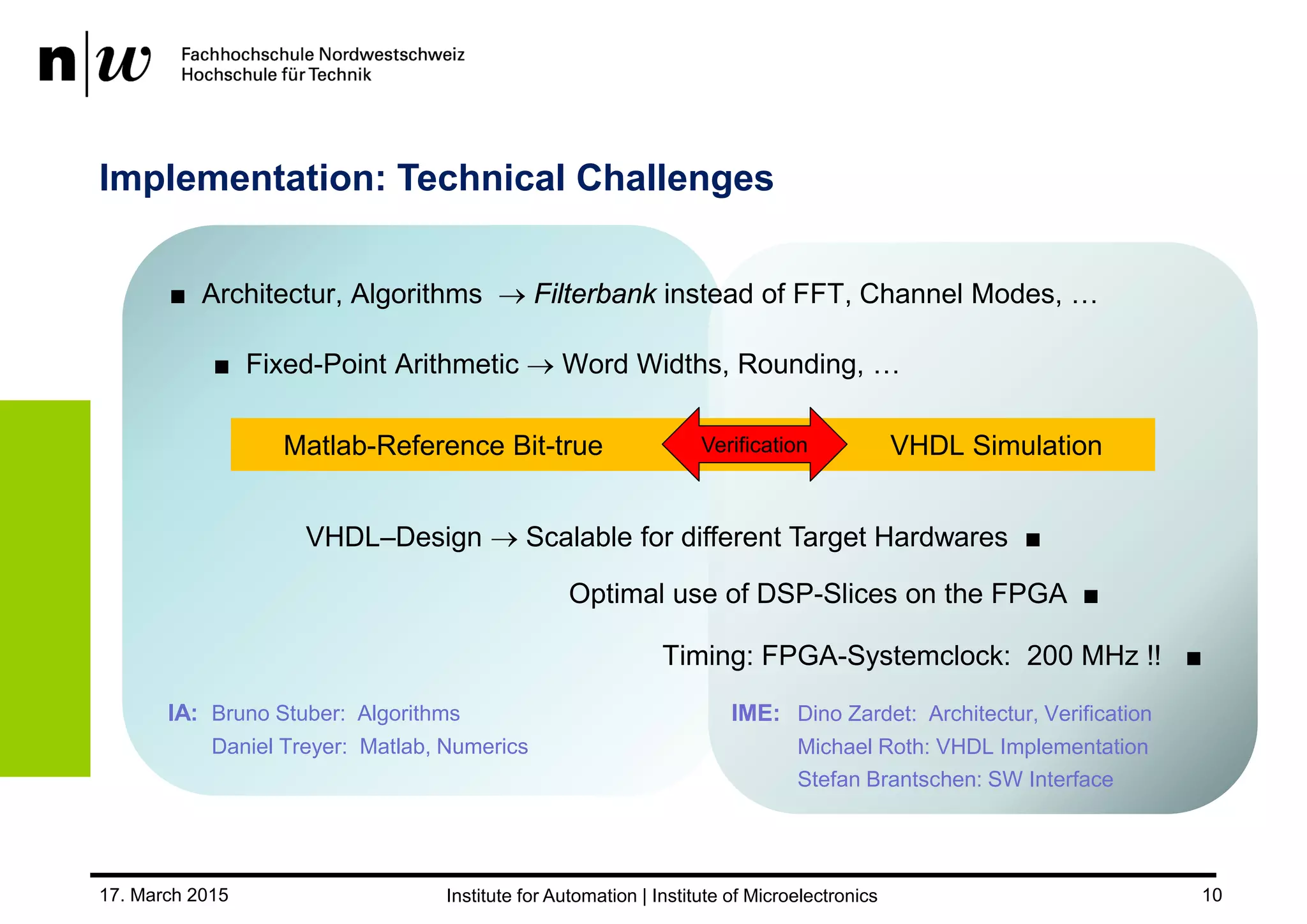 17. March 2015 10
Implementation: Technical Challenges
■ Architectur, Algorithms  Filterbank instead of FFT, Channel Modes, …
VHDL–Design  Scalable for different Target Hardwares ■
Timing: FPGA-Systemclock: 200 MHz !! ■
Matlab-Reference Bit-true VHDL SimulationVerification
IA: Bruno Stuber: Algorithms
Daniel Treyer: Matlab, Numerics
IME: Dino Zardet: Architectur, Verification
Michael Roth: VHDL Implementation
Stefan Brantschen: SW Interface
Optimal use of DSP-Slices on the FPGA ■
■ Fixed-Point Arithmetic  Word Widths, Rounding, …
 