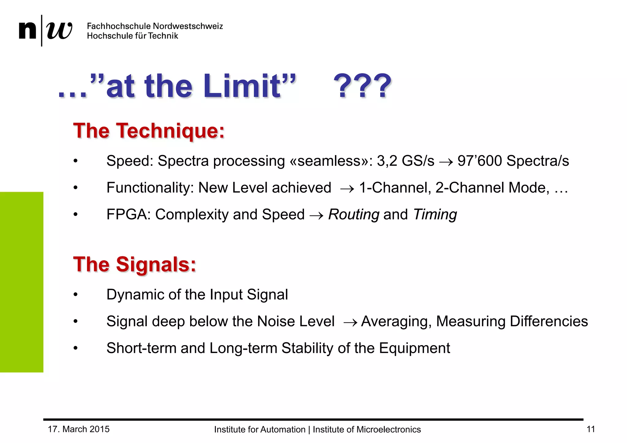 17. March 2015 11
…’’at the Limit’’ ???
The Signals:
• Dynamic of the Input Signal
• Signal deep below the Noise Level  Averaging, Measuring Differencies
• Short-term and Long-term Stability of the Equipment
The Technique:
• Speed: Spectra processing «seamless»: 3,2 GS/s  97’600 Spectra/s
• Functionality: New Level achieved  1-Channel, 2-Channel Mode, …
• FPGA: Complexity and Speed  Routing and Timing
 
