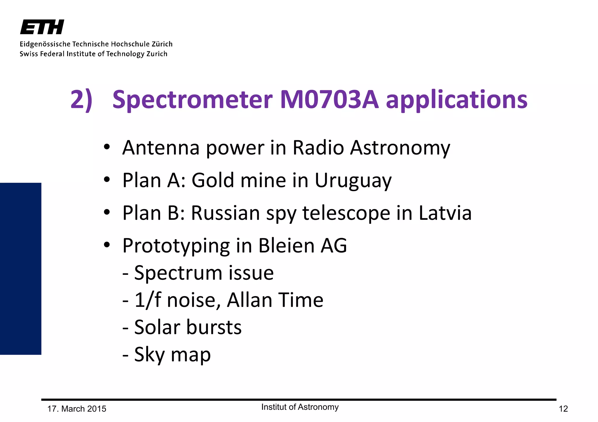17. March 2015 12
Spectrometer M0703A applications
• Antenna power in Radio Astronomy
• Plan A: Gold mine in Uruguay
• Plan B: Russian spy telescope in Latvia
• Prototyping in Bleien AG
- Spectrum issue
- 1/f noise, Allan Time
- Solar bursts
- Sky map
 