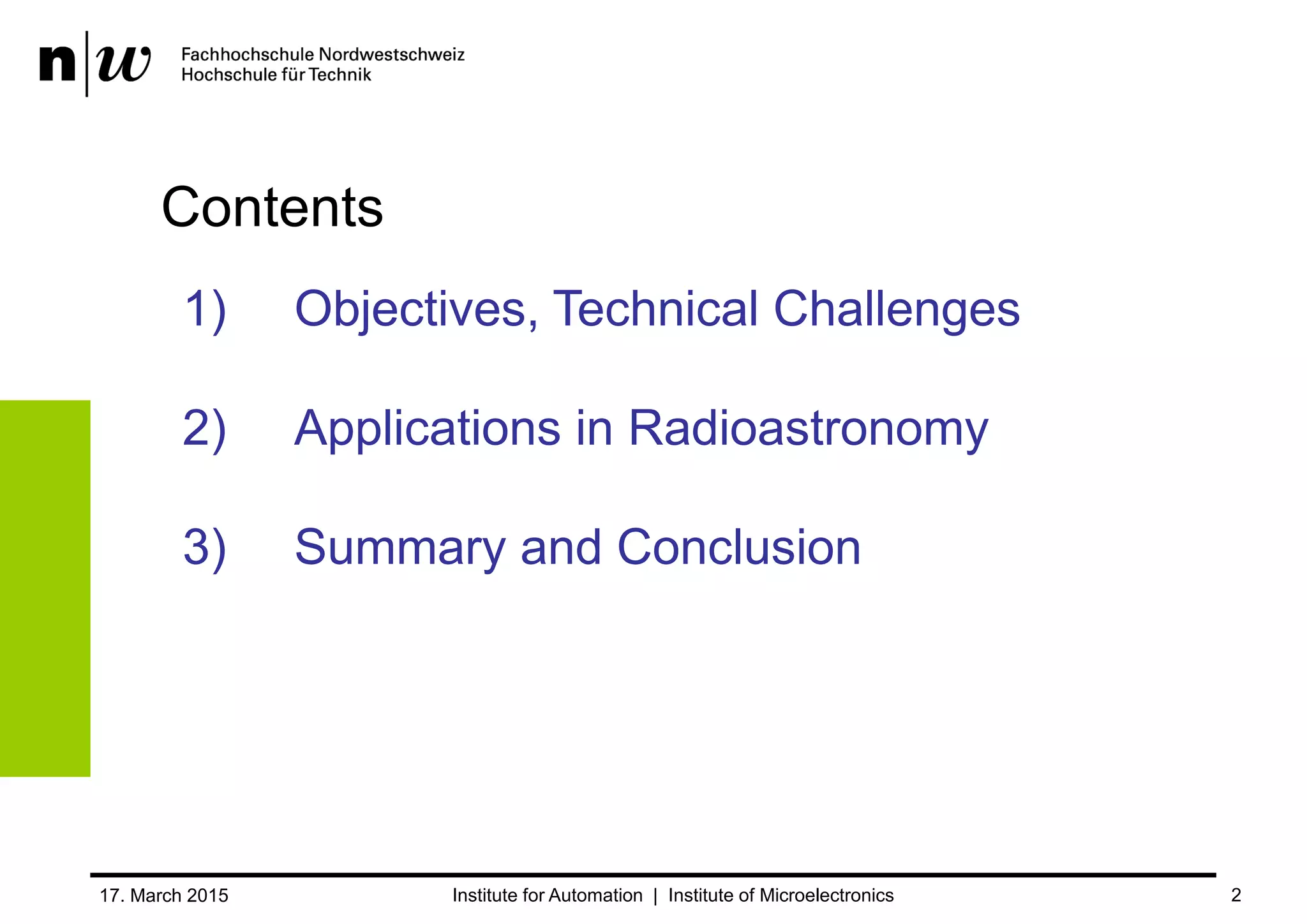 Content
1. Objectives and Technical Challenges
2. Applications in Radio Astronomy
3. Summary and Conclusion
17. March 2015 2
Spectral Analysis at the Limit –
Applications in Radio Astronomy
Digital Filterbank: 1-/2-Channel Mode using FPGAs
Bruno Stuber FHNW, Institute for Automation
Christian Monstein ETH Zurich, Institute for Astronomy
 