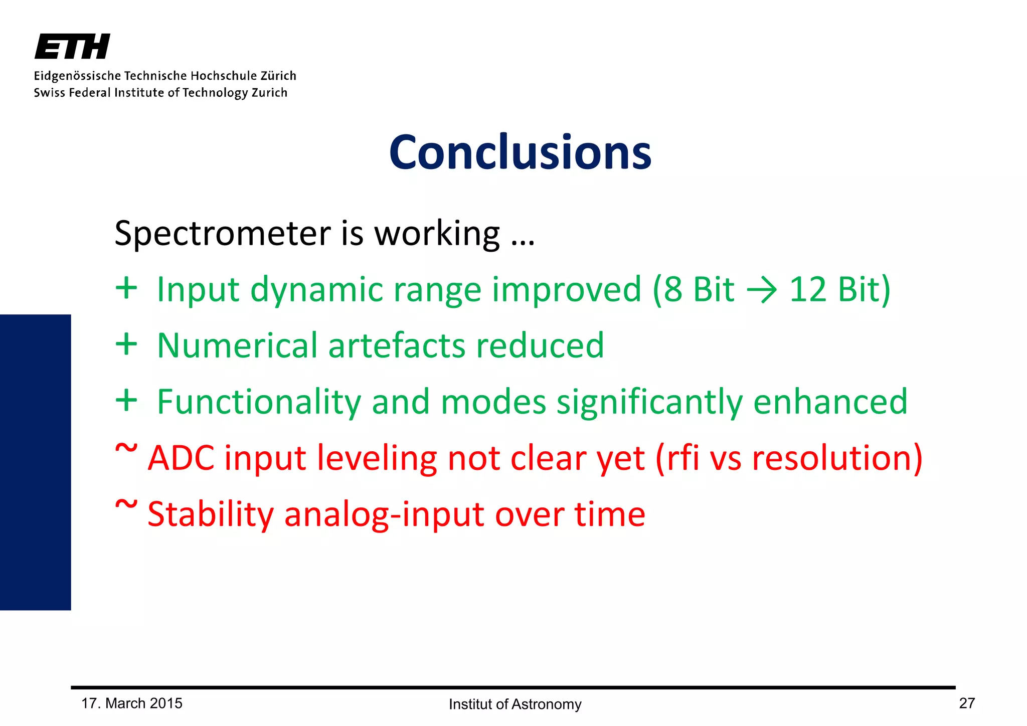 17. March 2015 27
Conclusions
Spectrometer is working …
+ Input dynamic range improved (8 Bit → 12 Bit)
+ Numerical artefacts reduced
+ Functionality and modes significantly enhanced
~ ADC input leveling not clear yet (rfi vs resolution)
~ Stability analog-input over time
 
