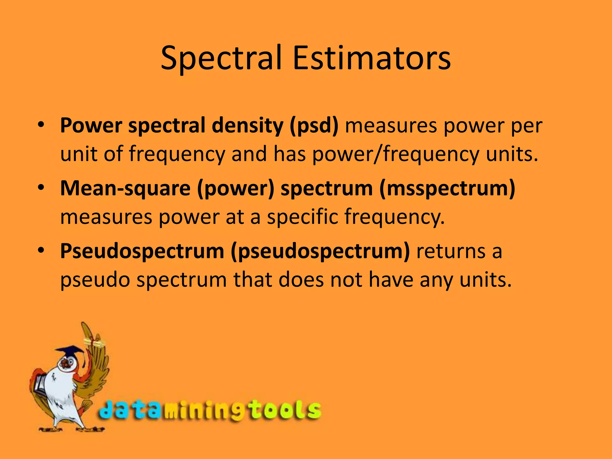 Spectral EstimatorsPower spectral density (psd) measures power per unit of frequency and has power/frequency units.Mean-square (power) spectrum (msspectrum) measures power at a specific frequency.Pseudospectrum (pseudospectrum) returns a pseudo spectrum that does not have any units.