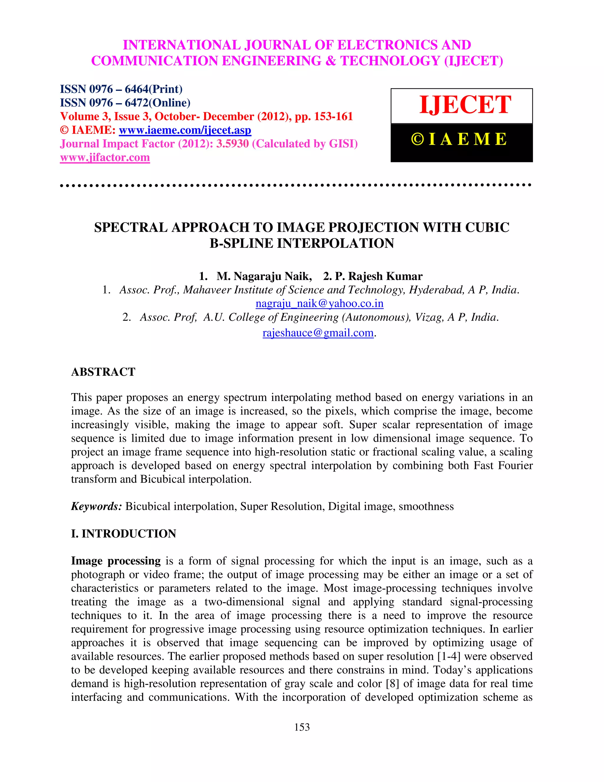 International Journal of Electronics and JOURNAL OF ELECTRONICS AND ISSN 0976 –
              INTERNATIONAL Communication Engineering & Technology (IJECET),
  6464(Print), ISSN 0976 – 6472(Online) Volume 3, Issue 3, October- December (2012), © IAEME
       COMMUNICATION ENGINEERING & TECHNOLOGY (IJECET)
ISSN 0976 – 6464(Print)
ISSN 0976 – 6472(Online)
Volume 3, Issue 3, October- December (2012), pp. 153-161
                                                                           IJECET
© IAEME: www.iaeme.com/ijecet.asp
Journal Impact Factor (2012): 3.5930 (Calculated by GISI)                 ©IAEME
www.jifactor.com




      SPECTRAL APPROACH TO IMAGE PROJECTION WITH CUBIC
                   B-SPLINE INTERPOLATION

                           1. M. Nagaraju Naik, 2. P. Rajesh Kumar
        1. Assoc. Prof., Mahaveer Institute of Science and Technology, Hyderabad, A P, India.
                                       nagraju_naik@yahoo.co.in
           2. Assoc. Prof, A.U. College of Engineering (Autonomous), Vizag, A P, India.
                                         rajeshauce@gmail.com.


  ABSTRACT

  This paper proposes an energy spectrum interpolating method based on energy variations in an
  image. As the size of an image is increased, so the pixels, which comprise the image, become
  increasingly visible, making the image to appear soft. Super scalar representation of image
  sequence is limited due to image information present in low dimensional image sequence. To
  project an image frame sequence into high-resolution static or fractional scaling value, a scaling
  approach is developed based on energy spectral interpolation by combining both Fast Fourier
  transform and Bicubical interpolation.

  Keywords: Bicubical interpolation, Super Resolution, Digital image, smoothness

  I. INTRODUCTION

  Image processing is a form of signal processing for which the input is an image, such as a
  photograph or video frame; the output of image processing may be either an image or a set of
  characteristics or parameters related to the image. Most image-processing techniques involve
  treating the image as a two-dimensional signal and applying standard signal-processing
  techniques to it. In the area of image processing there is a need to improve the resource
  requirement for progressive image processing using resource optimization techniques. In earlier
  approaches it is observed that image sequencing can be improved by optimizing usage of
  available resources. The earlier proposed methods based on super resolution [1-4] were observed
  to be developed keeping available resources and there constrains in mind. Today’s applications
  demand is high-resolution representation of gray scale and color [8] of image data for real time
  interfacing and communications. With the incorporation of developed optimization scheme as

                                                 153
 