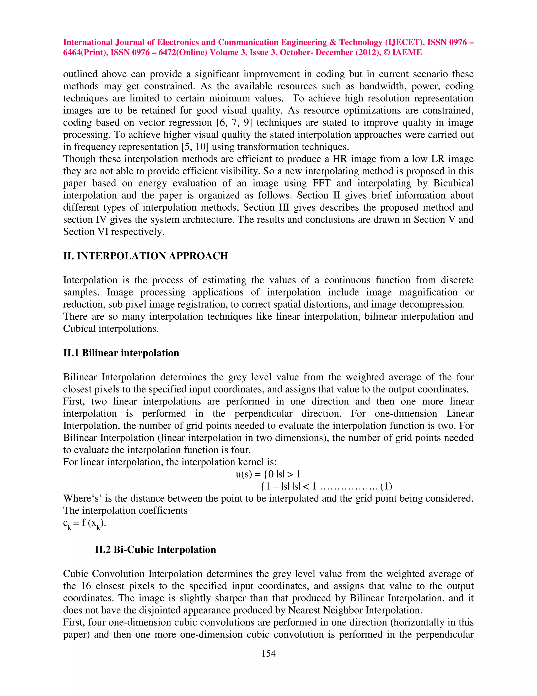International Journal of Electronics and Communication Engineering & Technology (IJECET), ISSN 0976 –
6464(Print), ISSN 0976 – 6472(Online) Volume 3, Issue 3, October- December (2012), © IAEME

outlined above can provide a significant improvement in coding but in current scenario these
methods may get constrained. As the available resources such as bandwidth, power, coding
techniques are limited to certain minimum values. To achieve high resolution representation
images are to be retained for good visual quality. As resource optimizations are constrained,
coding based on vector regression [6, 7, 9] techniques are stated to improve quality in image
processing. To achieve higher visual quality the stated interpolation approaches were carried out
in frequency representation [5, 10] using transformation techniques.
Though these interpolation methods are efficient to produce a HR image from a low LR image
they are not able to provide efficient visibility. So a new interpolating method is proposed in this
paper based on energy evaluation of an image using FFT and interpolating by Bicubical
interpolation and the paper is organized as follows. Section II gives brief information about
different types of interpolation methods, Section III gives describes the proposed method and
section IV gives the system architecture. The results and conclusions are drawn in Section V and
Section VI respectively.

II. INTERPOLATION APPROACH

Interpolation is the process of estimating the values of a continuous function from discrete
samples. Image processing applications of interpolation include image magnification or
reduction, sub pixel image registration, to correct spatial distortions, and image decompression.
There are so many interpolation techniques like linear interpolation, bilinear interpolation and
Cubical interpolations.

II.1 Bilinear interpolation

Bilinear Interpolation determines the grey level value from the weighted average of the four
closest pixels to the specified input coordinates, and assigns that value to the output coordinates.
First, two linear interpolations are performed in one direction and then one more linear
interpolation is performed in the perpendicular direction. For one-dimension Linear
Interpolation, the number of grid points needed to evaluate the interpolation function is two. For
Bilinear Interpolation (linear interpolation in two dimensions), the number of grid points needed
to evaluate the interpolation function is four.
For linear interpolation, the interpolation kernel is:
                                           u(s) = {0 |s| > 1
                                                 {1 – |s| |s| < 1 …………….. (1)
Where‘s’ is the distance between the point to be interpolated and the grid point being considered.
The interpolation coefficients
ck = f (xk).

       II.2 Bi-Cubic Interpolation

Cubic Convolution Interpolation determines the grey level value from the weighted average of
the 16 closest pixels to the specified input coordinates, and assigns that value to the output
coordinates. The image is slightly sharper than that produced by Bilinear Interpolation, and it
does not have the disjointed appearance produced by Nearest Neighbor Interpolation.
First, four one-dimension cubic convolutions are performed in one direction (horizontally in this
paper) and then one more one-dimension cubic convolution is performed in the perpendicular
                                                154
 