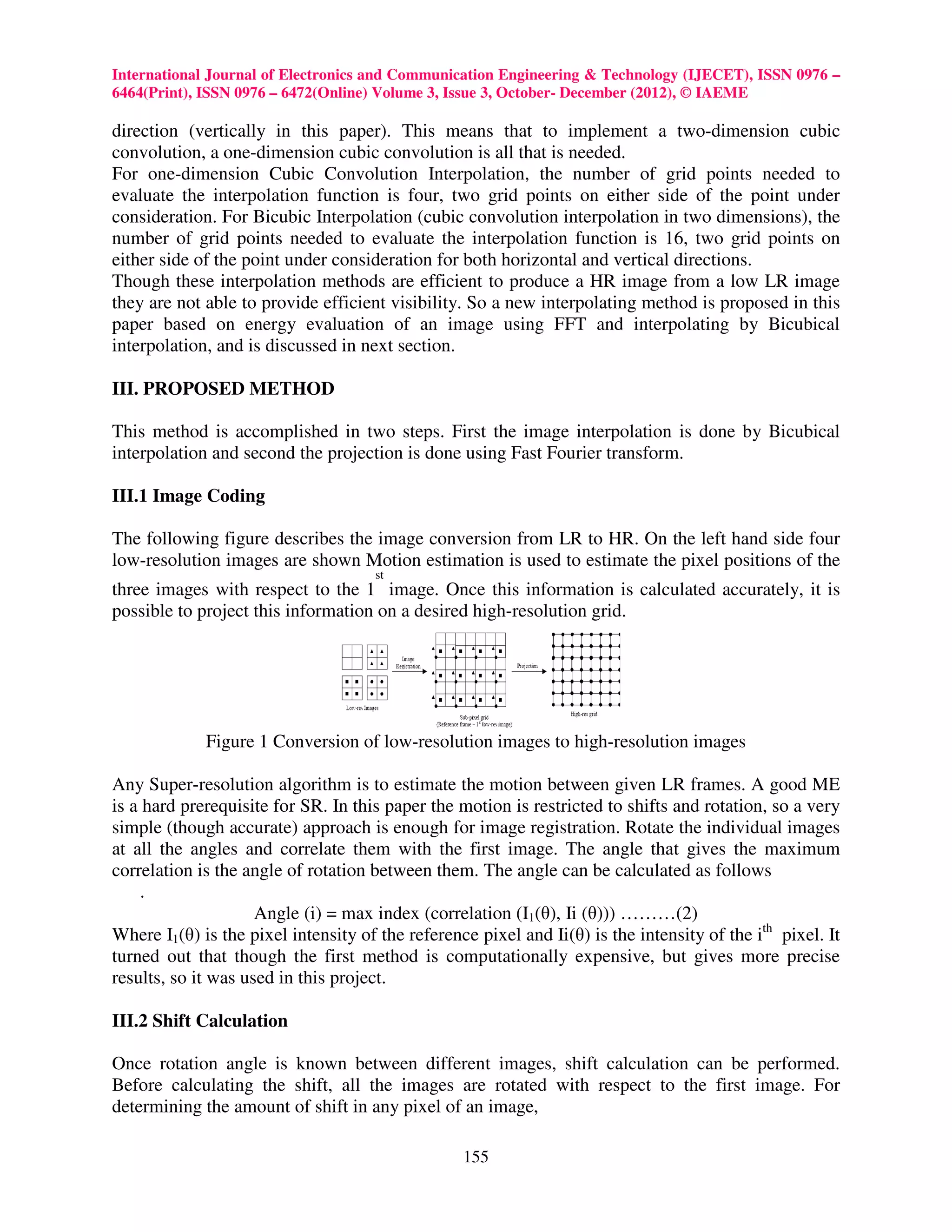 International Journal of Electronics and Communication Engineering & Technology (IJECET), ISSN 0976 –
6464(Print), ISSN 0976 – 6472(Online) Volume 3, Issue 3, October- December (2012), © IAEME

direction (vertically in this paper). This means that to implement a two-dimension cubic
convolution, a one-dimension cubic convolution is all that is needed.
For one-dimension Cubic Convolution Interpolation, the number of grid points needed to
evaluate the interpolation function is four, two grid points on either side of the point under
consideration. For Bicubic Interpolation (cubic convolution interpolation in two dimensions), the
number of grid points needed to evaluate the interpolation function is 16, two grid points on
either side of the point under consideration for both horizontal and vertical directions.
Though these interpolation methods are efficient to produce a HR image from a low LR image
they are not able to provide efficient visibility. So a new interpolating method is proposed in this
paper based on energy evaluation of an image using FFT and interpolating by Bicubical
interpolation, and is discussed in next section.

III. PROPOSED METHOD

This method is accomplished in two steps. First the image interpolation is done by Bicubical
interpolation and second the projection is done using Fast Fourier transform.

III.1 Image Coding

The following figure describes the image conversion from LR to HR. On the left hand side four
low-resolution images are shown Motion estimation is used to estimate the pixel positions of the
                                     st
three images with respect to the 1 image. Once this information is calculated accurately, it is
possible to project this information on a desired high-resolution grid.




             Figure 1 Conversion of low-resolution images to high-resolution images

Any Super-resolution algorithm is to estimate the motion between given LR frames. A good ME
is a hard prerequisite for SR. In this paper the motion is restricted to shifts and rotation, so a very
simple (though accurate) approach is enough for image registration. Rotate the individual images
at all the angles and correlate them with the first image. The angle that gives the maximum
correlation is the angle of rotation between them. The angle can be calculated as follows
    .
                     Angle (i) = max index (correlation (I1(θ), Ii (θ))) ………(2)
Where I1(θ) is the pixel intensity of the reference pixel and Ii(θ) is the intensity of the ith pixel. It
turned out that though the first method is computationally expensive, but gives more precise
results, so it was used in this project.

III.2 Shift Calculation

Once rotation angle is known between different images, shift calculation can be performed.
Before calculating the shift, all the images are rotated with respect to the first image. For
determining the amount of shift in any pixel of an image,

                                                  155
 
