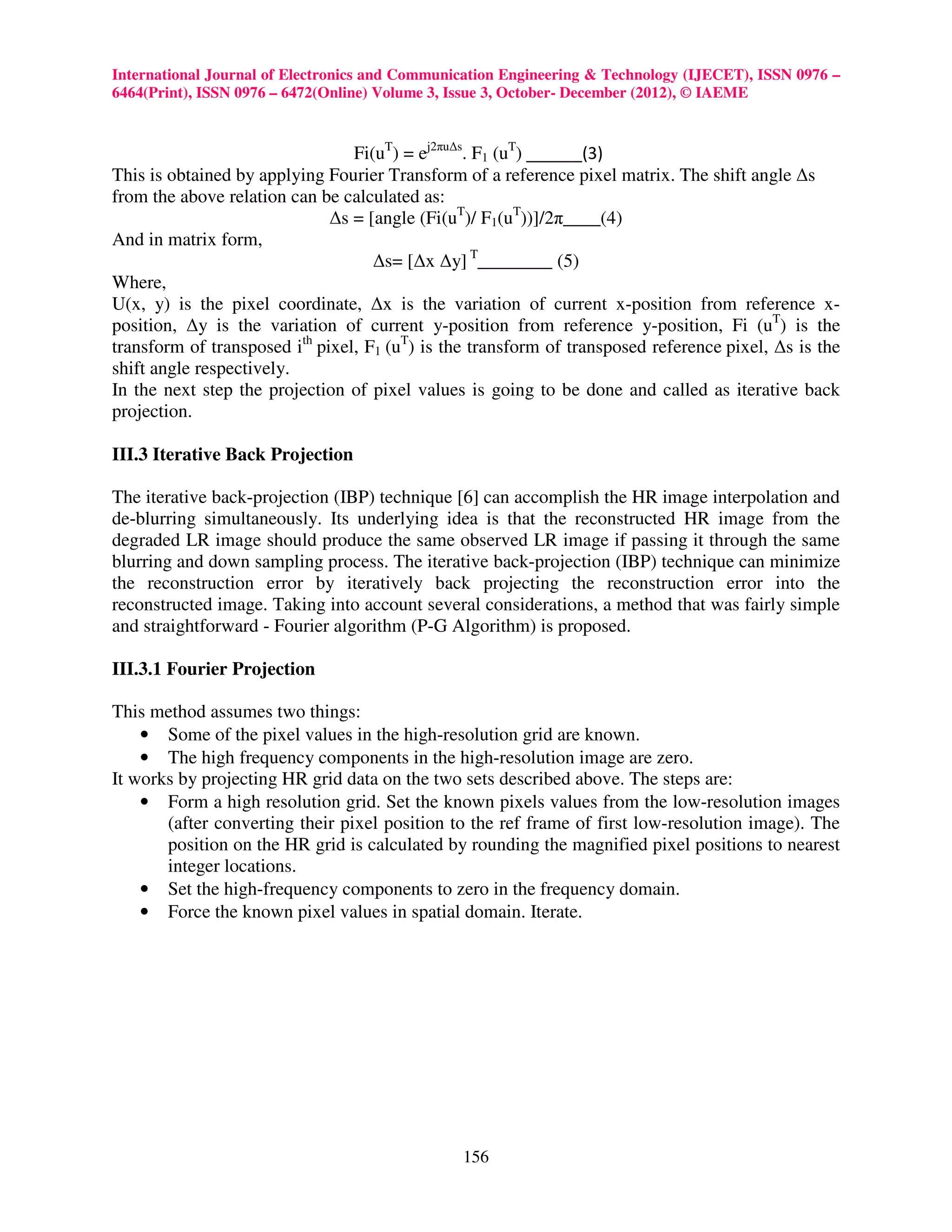 International Journal of Electronics and Communication Engineering & Technology (IJECET), ISSN 0976 –
6464(Print), ISSN 0976 – 6472(Online) Volume 3, Issue 3, October- December (2012), © IAEME


                                 Fi(uT) = ej2πu∆s. F1 (uT) ______(3)
This is obtained by applying Fourier Transform of a reference pixel matrix. The shift angle ∆s
from the above relation can be calculated as:
                              ∆s = [angle (Fi(uT)/ F1(uT))]/2π____(4)
And in matrix form,
                                    ∆s= [∆x ∆y] T________ (5)
Where,
U(x, y) is the pixel coordinate, ∆x is the variation of current x-position from reference x-
position, ∆y is the variation of current y-position from reference y-position, Fi (uT) is the
transform of transposed ith pixel, F1 (uT) is the transform of transposed reference pixel, ∆s is the
shift angle respectively.
In the next step the projection of pixel values is going to be done and called as iterative back
projection.

III.3 Iterative Back Projection

The iterative back-projection (IBP) technique [6] can accomplish the HR image interpolation and
de-blurring simultaneously. Its underlying idea is that the reconstructed HR image from the
degraded LR image should produce the same observed LR image if passing it through the same
blurring and down sampling process. The iterative back-projection (IBP) technique can minimize
the reconstruction error by iteratively back projecting the reconstruction error into the
reconstructed image. Taking into account several considerations, a method that was fairly simple
and straightforward - Fourier algorithm (P-G Algorithm) is proposed.

III.3.1 Fourier Projection

This method assumes two things:
    • Some of the pixel values in the high-resolution grid are known.
    • The high frequency components in the high-resolution image are zero.
It works by projecting HR grid data on the two sets described above. The steps are:
    • Form a high resolution grid. Set the known pixels values from the low-resolution images
       (after converting their pixel position to the ref frame of first low-resolution image). The
       position on the HR grid is calculated by rounding the magnified pixel positions to nearest
       integer locations.
    • Set the high-frequency components to zero in the frequency domain.
    • Force the known pixel values in spatial domain. Iterate.




                                                156
 