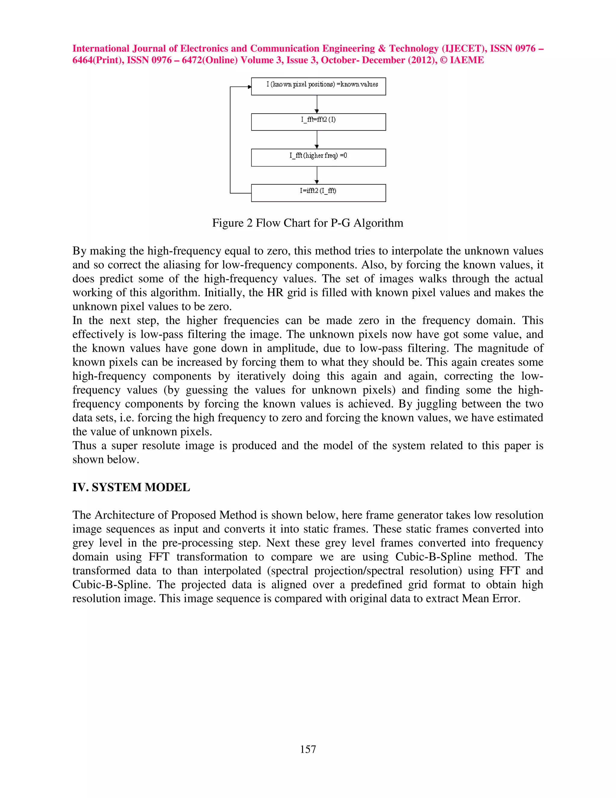 International Journal of Electronics and Communication Engineering & Technology (IJECET), ISSN 0976 –
6464(Print), ISSN 0976 – 6472(Online) Volume 3, Issue 3, October- December (2012), © IAEME




                             Figure 2 Flow Chart for P-G Algorithm

By making the high-frequency equal to zero, this method tries to interpolate the unknown values
and so correct the aliasing for low-frequency components. Also, by forcing the known values, it
does predict some of the high-frequency values. The set of images walks through the actual
working of this algorithm. Initially, the HR grid is filled with known pixel values and makes the
unknown pixel values to be zero.
In the next step, the higher frequencies can be made zero in the frequency domain. This
effectively is low-pass filtering the image. The unknown pixels now have got some value, and
the known values have gone down in amplitude, due to low-pass filtering. The magnitude of
known pixels can be increased by forcing them to what they should be. This again creates some
high-frequency components by iteratively doing this again and again, correcting the low-
frequency values (by guessing the values for unknown pixels) and finding some the high-
frequency components by forcing the known values is achieved. By juggling between the two
data sets, i.e. forcing the high frequency to zero and forcing the known values, we have estimated
the value of unknown pixels.
Thus a super resolute image is produced and the model of the system related to this paper is
shown below.

IV. SYSTEM MODEL

The Architecture of Proposed Method is shown below, here frame generator takes low resolution
image sequences as input and converts it into static frames. These static frames converted into
grey level in the pre-processing step. Next these grey level frames converted into frequency
domain using FFT transformation to compare we are using Cubic-B-Spline method. The
transformed data to than interpolated (spectral projection/spectral resolution) using FFT and
Cubic-B-Spline. The projected data is aligned over a predefined grid format to obtain high
resolution image. This image sequence is compared with original data to extract Mean Error.




                                                157
 