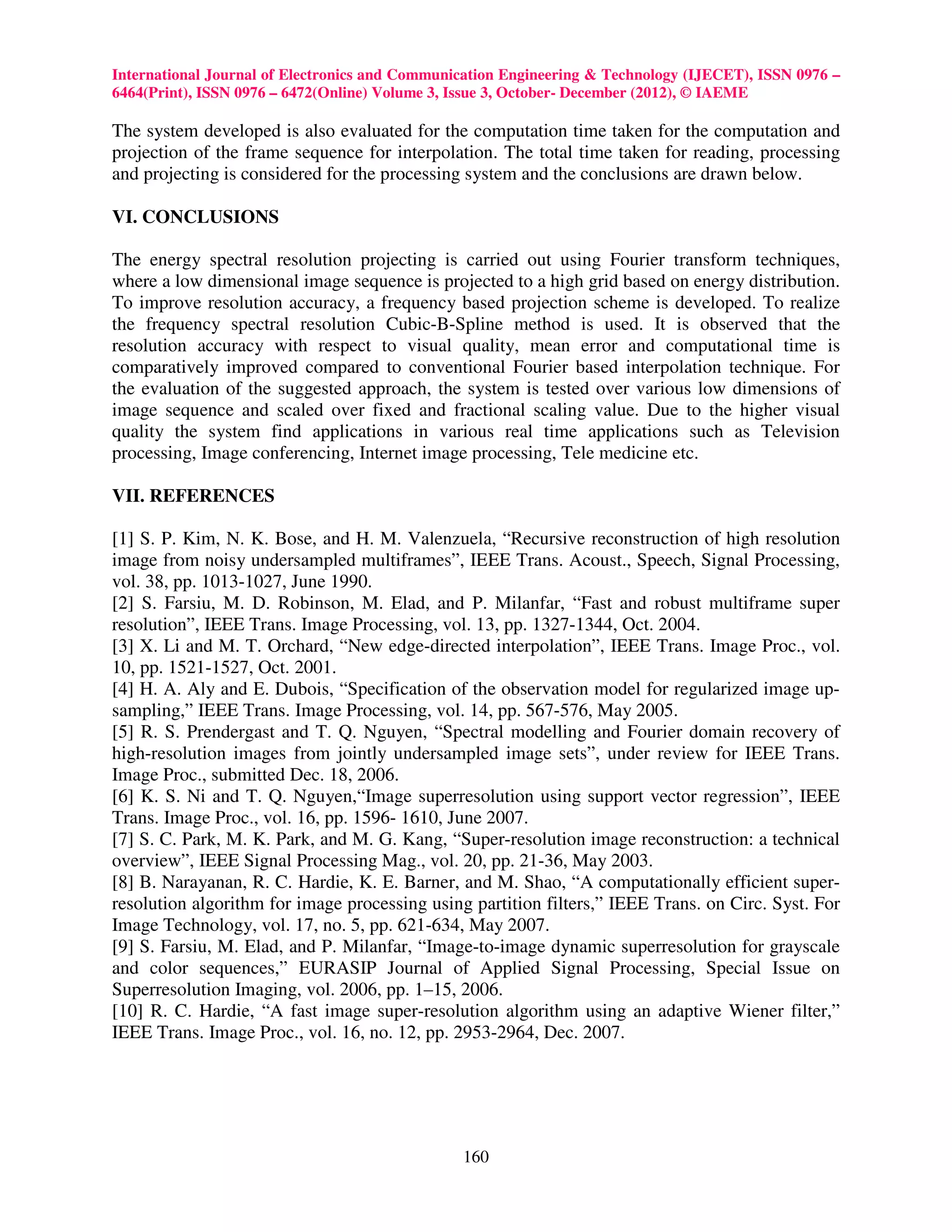 International Journal of Electronics and Communication Engineering & Technology (IJECET), ISSN 0976 –
6464(Print), ISSN 0976 – 6472(Online) Volume 3, Issue 3, October- December (2012), © IAEME

The system developed is also evaluated for the computation time taken for the computation and
projection of the frame sequence for interpolation. The total time taken for reading, processing
and projecting is considered for the processing system and the conclusions are drawn below.

VI. CONCLUSIONS

The energy spectral resolution projecting is carried out using Fourier transform techniques,
where a low dimensional image sequence is projected to a high grid based on energy distribution.
To improve resolution accuracy, a frequency based projection scheme is developed. To realize
the frequency spectral resolution Cubic-B-Spline method is used. It is observed that the
resolution accuracy with respect to visual quality, mean error and computational time is
comparatively improved compared to conventional Fourier based interpolation technique. For
the evaluation of the suggested approach, the system is tested over various low dimensions of
image sequence and scaled over fixed and fractional scaling value. Due to the higher visual
quality the system find applications in various real time applications such as Television
processing, Image conferencing, Internet image processing, Tele medicine etc.

VII. REFERENCES

[1] S. P. Kim, N. K. Bose, and H. M. Valenzuela, “Recursive reconstruction of high resolution
image from noisy undersampled multiframes”, IEEE Trans. Acoust., Speech, Signal Processing,
vol. 38, pp. 1013-1027, June 1990.
[2] S. Farsiu, M. D. Robinson, M. Elad, and P. Milanfar, “Fast and robust multiframe super
resolution”, IEEE Trans. Image Processing, vol. 13, pp. 1327-1344, Oct. 2004.
[3] X. Li and M. T. Orchard, “New edge-directed interpolation”, IEEE Trans. Image Proc., vol.
10, pp. 1521-1527, Oct. 2001.
[4] H. A. Aly and E. Dubois, “Specification of the observation model for regularized image up-
sampling,” IEEE Trans. Image Processing, vol. 14, pp. 567-576, May 2005.
[5] R. S. Prendergast and T. Q. Nguyen, “Spectral modelling and Fourier domain recovery of
high-resolution images from jointly undersampled image sets”, under review for IEEE Trans.
Image Proc., submitted Dec. 18, 2006.
[6] K. S. Ni and T. Q. Nguyen,“Image superresolution using support vector regression”, IEEE
Trans. Image Proc., vol. 16, pp. 1596- 1610, June 2007.
[7] S. C. Park, M. K. Park, and M. G. Kang, “Super-resolution image reconstruction: a technical
overview”, IEEE Signal Processing Mag., vol. 20, pp. 21-36, May 2003.
[8] B. Narayanan, R. C. Hardie, K. E. Barner, and M. Shao, “A computationally efficient super-
resolution algorithm for image processing using partition filters,” IEEE Trans. on Circ. Syst. For
Image Technology, vol. 17, no. 5, pp. 621-634, May 2007.
[9] S. Farsiu, M. Elad, and P. Milanfar, “Image-to-image dynamic superresolution for grayscale
and color sequences,” EURASIP Journal of Applied Signal Processing, Special Issue on
Superresolution Imaging, vol. 2006, pp. 1–15, 2006.
[10] R. C. Hardie, “A fast image super-resolution algorithm using an adaptive Wiener filter,”
IEEE Trans. Image Proc., vol. 16, no. 12, pp. 2953-2964, Dec. 2007.




                                                160
 