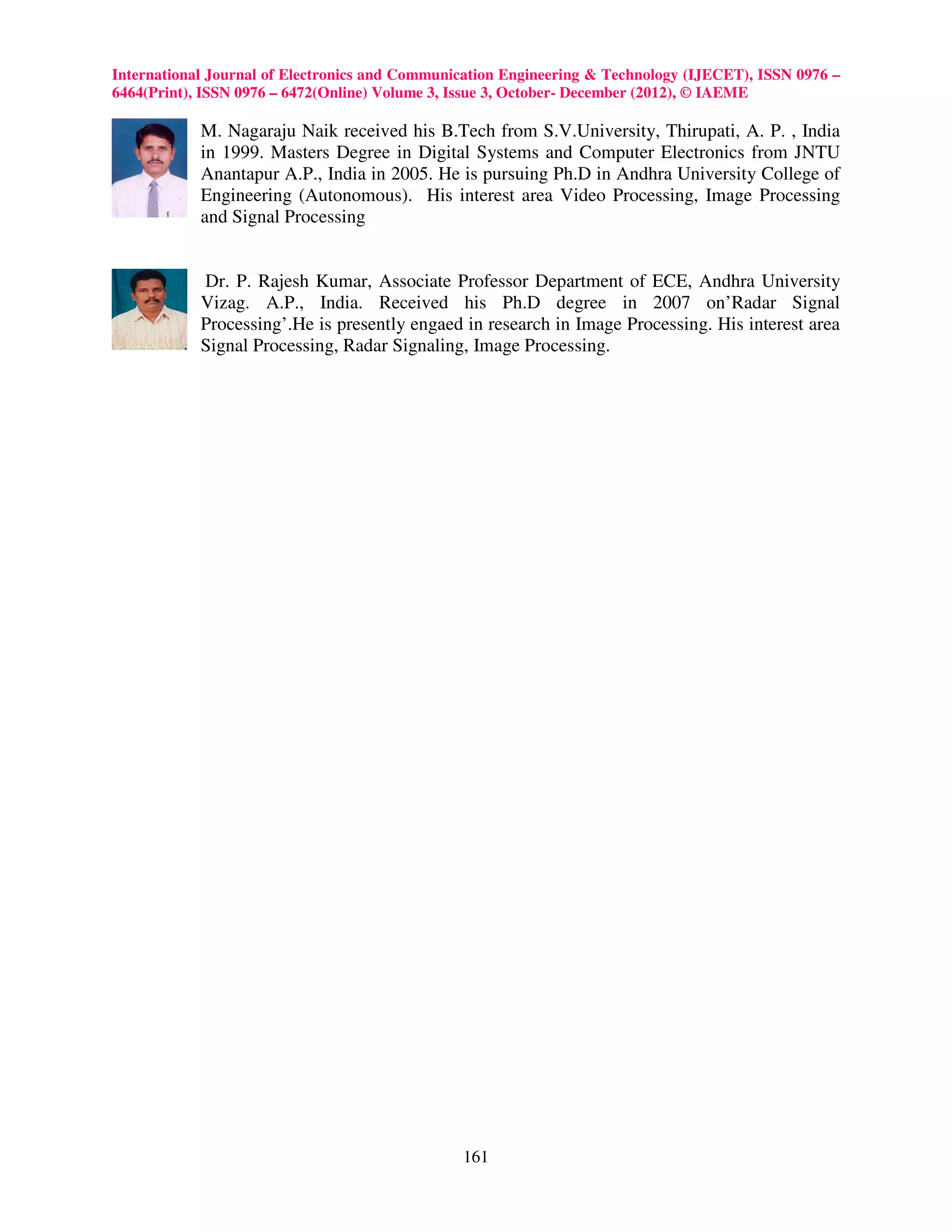 International Journal of Electronics and Communication Engineering & Technology (IJECET), ISSN 0976 –
6464(Print), ISSN 0976 – 6472(Online) Volume 3, Issue 3, October- December (2012), © IAEME

            M. Nagaraju Naik received his B.Tech from S.V.University, Thirupati, A. P. , India
            in 1999. Masters Degree in Digital Systems and Computer Electronics from JNTU
            Anantapur A.P., India in 2005. He is pursuing Ph.D in Andhra University College of
            Engineering (Autonomous). His interest area Video Processing, Image Processing
            and Signal Processing


            Dr. P. Rajesh Kumar, Associate Professor Department of ECE, Andhra University
            Vizag. A.P., India. Received his Ph.D degree in 2007 on’Radar Signal
            Processing’.He is presently engaed in research in Image Processing. His interest area
            Signal Processing, Radar Signaling, Image Processing.




                                                161
 