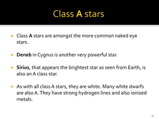  Class A stars are amongst the more common naked eye
stars.
 Deneb in Cygnus is another very powerful star.
 Sirius, that appears the brightest star as seen from Earth, is
also an A class star.
 As with all class A stars, they are white. Many white dwarfs
are also A.They have strong hydrogen lines and also ionized
metals.
13
 