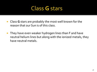  Class G stars are probably the most well known for the
reason that our Sun is of this class.
 They have even weaker hydrogen lines than F and have
neutral helium lines but along with the ionized metals, they
have neutral metals.
18
 