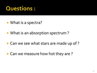  What is a spectra?
 What is an absorption spectrum ?
 Can we see what stars are made up of ?
 Can we measure how hot they are ?
2
 