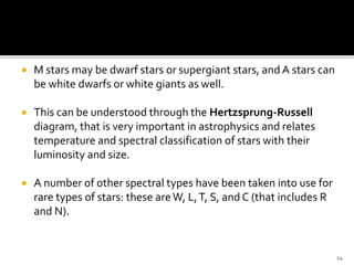  M stars may be dwarf stars or supergiant stars, and A stars can
be white dwarfs or white giants as well.
 This can be understood through the Hertzsprung-Russell
diagram, that is very important in astrophysics and relates
temperature and spectral classification of stars with their
luminosity and size.
 A number of other spectral types have been taken into use for
rare types of stars: these areW, L,T, S, and C (that includes R
and N).
24
 