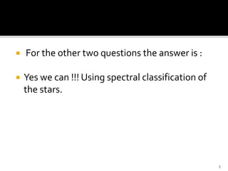  For the other two questions the answer is :
 Yes we can !!! Using spectral classification of
the stars.
5
 
