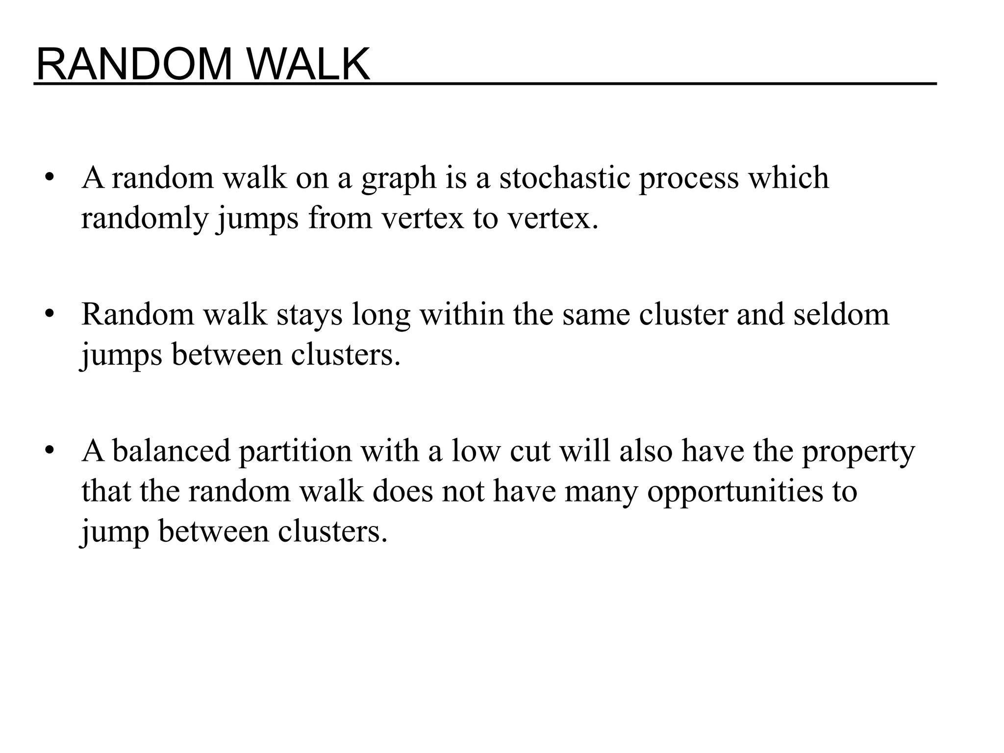 RANDOM WALK • A random walk on a graph is a stochastic process which randomly jumps from vertex to vertex. • Random walk stays long within the same cluster and seldom jumps between clusters. • A balanced partition with a low cut will also have the property that the random walk does not have many opportunities to jump between clusters. 