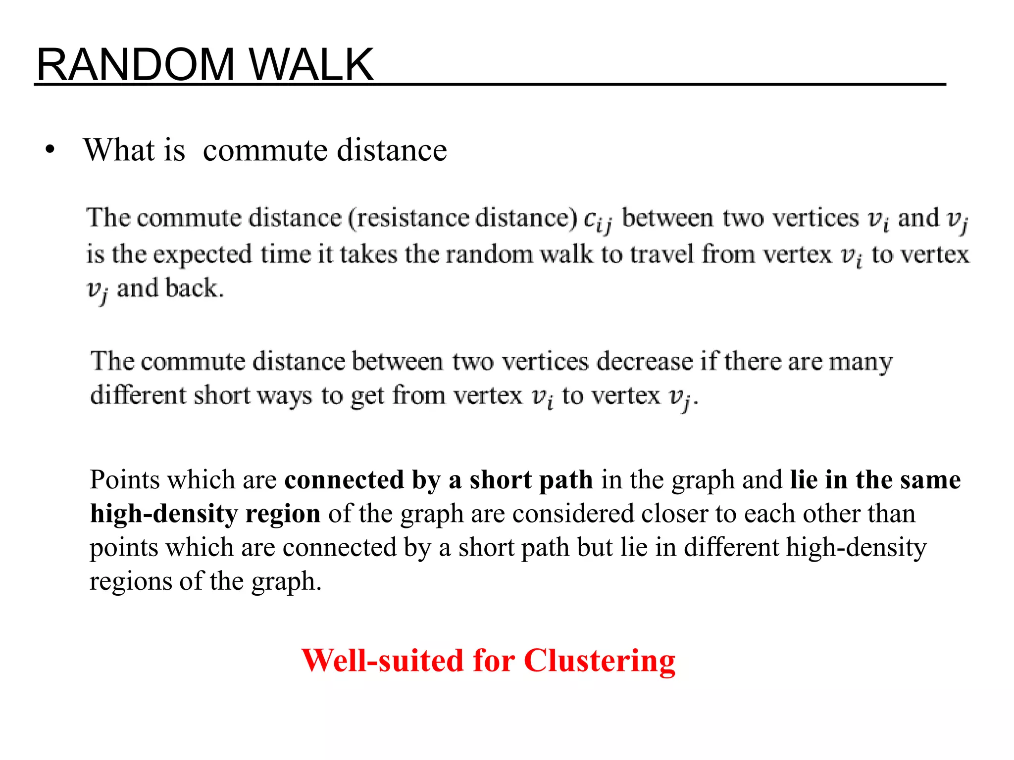 RANDOM WALK • What is commute distance Points which are connected by a short path in the graph and lie in the same high-density region of the graph are considered closer to each other than points which are connected by a short path but lie in diﬀerent high-density regions of the graph. Well-suited for Clustering 