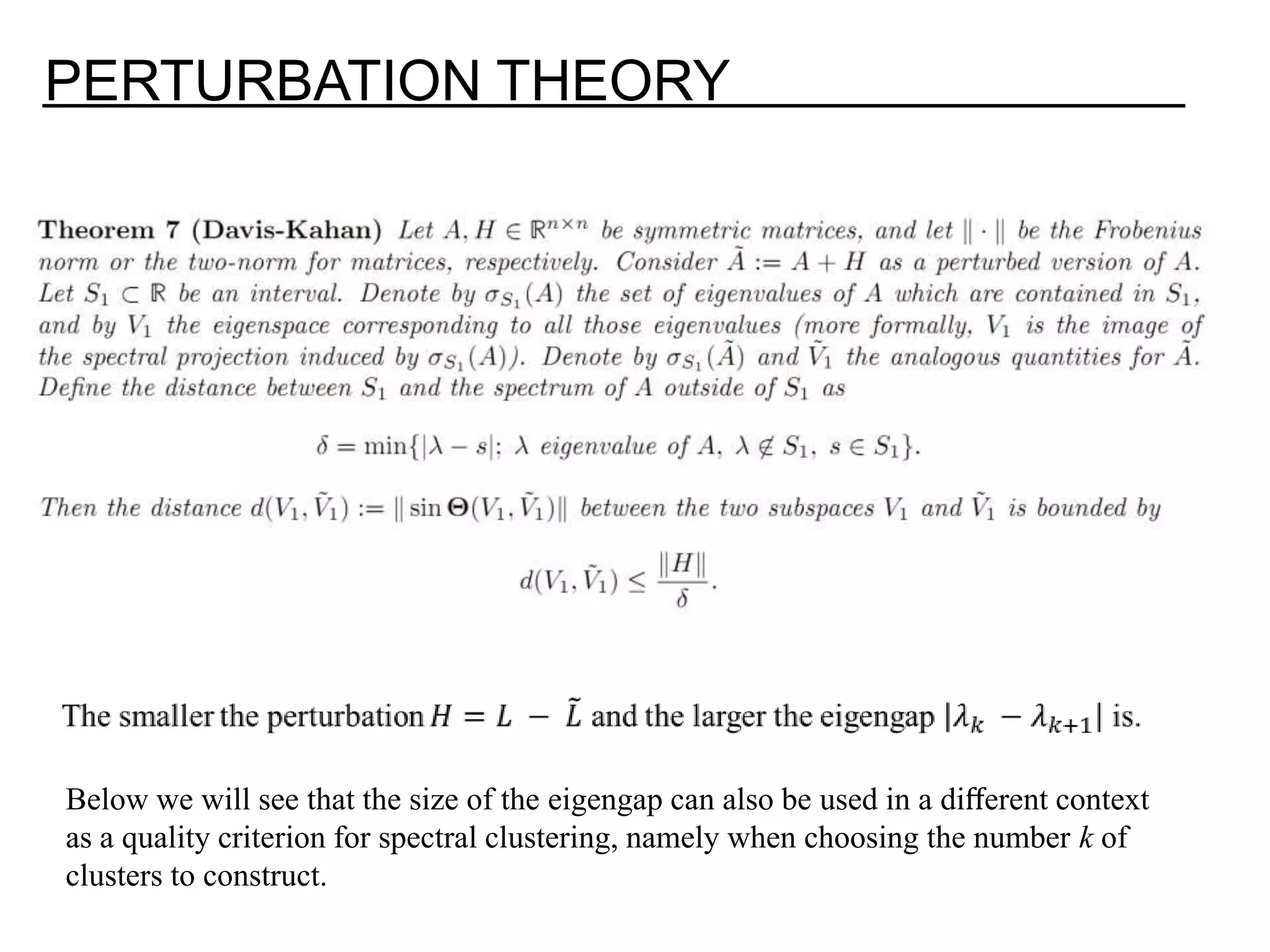 PERTURBATION THEORY Below we will see that the size of the eigengap can also be used in a diﬀerent context as a quality criterion for spectral clustering, namely when choosing the number k of clusters to construct. 