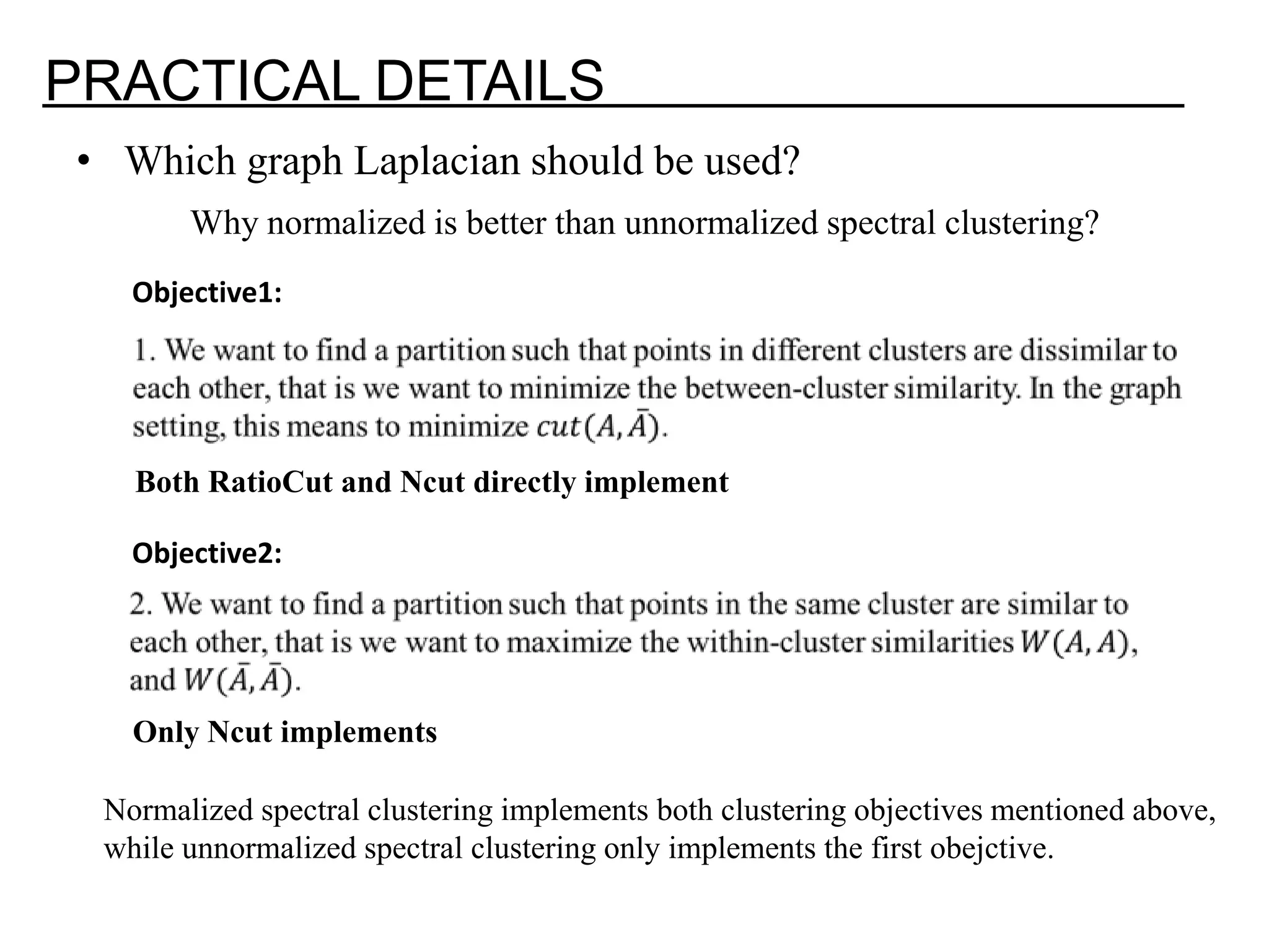 PRACTICAL DETAILS • Which graph Laplacian should be used? Why normalized is better than unnormalized spectral clustering? Objective1: Both RatioCut and Ncut directly implement Objective2: Only Ncut implements Normalized spectral clustering implements both clustering objectives mentioned above, while unnormalized spectral clustering only implements the first obejctive. 