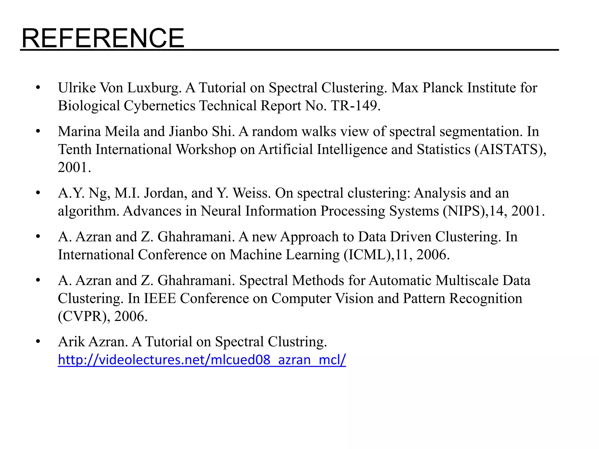 REFERENCE • Ulrike Von Luxburg. A Tutorial on Spectral Clustering. Max Planck Institute for Biological Cybernetics Technical Report No. TR-149. • Marina Meila and Jianbo Shi. A random walks view of spectral segmentation. In Tenth International Workshop on Artificial Intelligence and Statistics (AISTATS), 2001. • A.Y. Ng, M.I. Jordan, and Y. Weiss. On spectral clustering: Analysis and an algorithm. Advances in Neural Information Processing Systems (NIPS),14, 2001. • A. Azran and Z. Ghahramani. A new Approach to Data Driven Clustering. In International Conference on Machine Learning (ICML),11, 2006. • A. Azran and Z. Ghahramani. Spectral Methods for Automatic Multiscale Data Clustering. In IEEE Conference on Computer Vision and Pattern Recognition (CVPR), 2006. • Arik Azran. A Tutorial on Spectral Clustring. http://videolectures.net/mlcued08_azran_mcl/ 