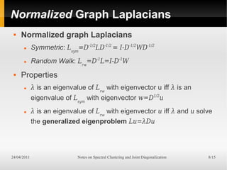 Normalized Graph Laplacians
    Normalized graph Laplacians
            Symmetric: Lsym=D-1/2LD-1/2 = I-D-1/2WD-1/2
            Random Walk: Lrw=D-1L=I-D-1W
    Properties
            λ is an eigenvalue of Lrw with eigenvector u iff λ is an
             eigenvalue of Lsym with eigenvector w=D1/2u
            λ is an eigenvalue of Lrw with eigenvector u iff λ and u solve
             the generalized eigenproblem Lu=λDu




24/04/2011                   Notes on Spectral Clustering and Joint Diagonalization   8/15
 