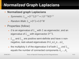 Normalized Graph Laplacians
    Normalized graph Laplacians
            Symmetric: Lsym=D-1/2LD-1/2 = I-D-1/2WD-1/2
            Random Walk: Lrw=D-1L=I-D-1W
    Properties (follow)
            0 is an eigenvalue of Lrw with � as eigenvector, and an
             eigenvalue of Lsym with eigenvector D1/2�.
            Lsym and Lrw are positive semi-definite and have n non-
             negative, real-valued eigenvalues 0=λ1≤λ2≤...≤λn
            the multiplicty k of the eigenvalue 0 of both Lsym and Lrw
             equals the number of connected components A1,...,Ak
24/04/2011                   Notes on Spectral Clustering and Joint Diagonalization   9/15
 