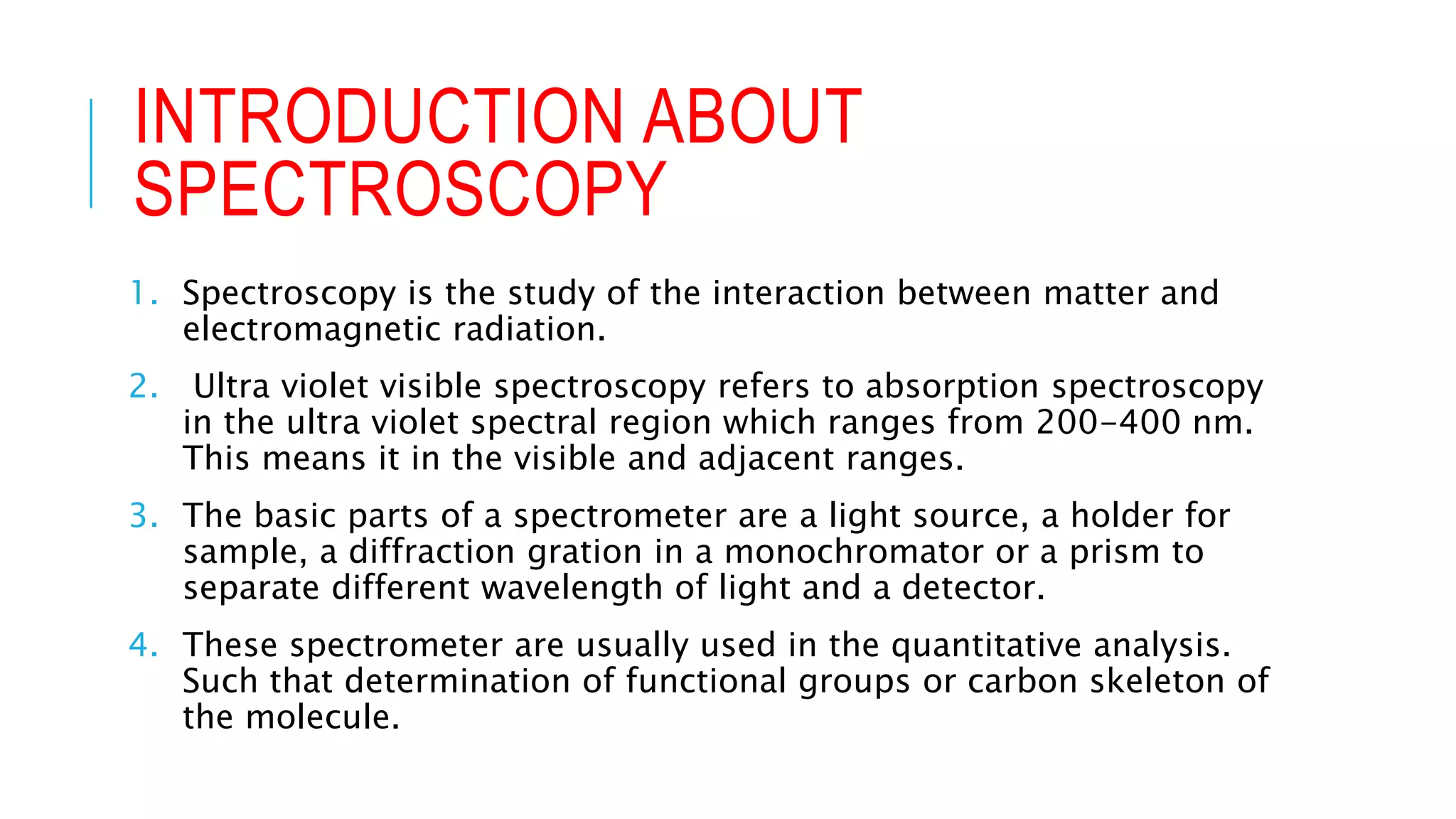 INTRODUCTION ABOUT
SPECTROSCOPY
1. Spectroscopy is the study of the interaction between matter and
electromagnetic radiation.
2. Ultra violet visible spectroscopy refers to absorption spectroscopy
in the ultra violet spectral region which ranges from 200-400 nm.
This means it in the visible and adjacent ranges.
3. The basic parts of a spectrometer are a light source, a holder for
sample, a diffraction gration in a monochromator or a prism to
separate different wavelength of light and a detector.
4. These spectrometer are usually used in the quantitative analysis.
Such that determination of functional groups or carbon skeleton of
the molecule.
 