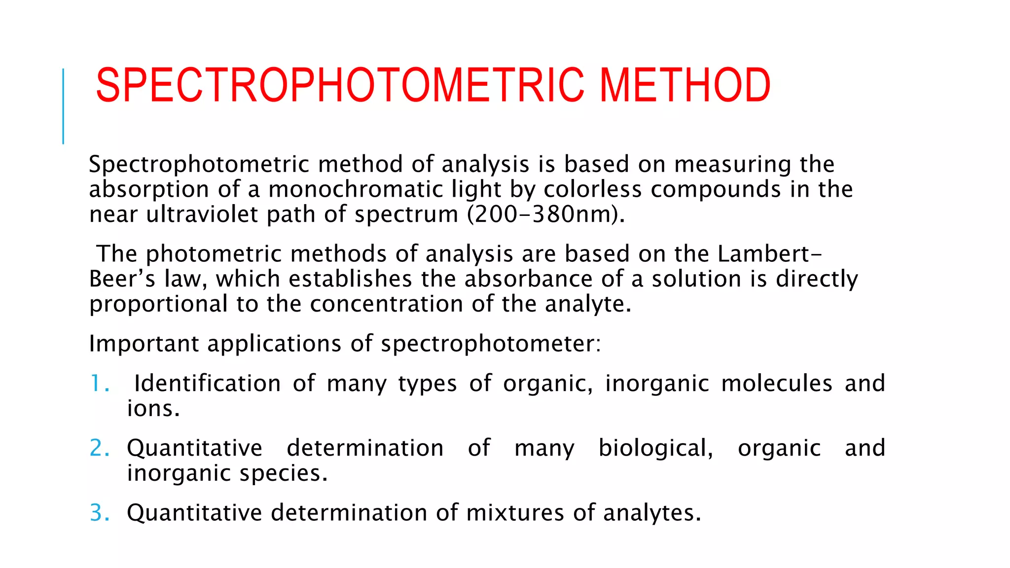 SPECTROPHOTOMETRIC METHOD
Spectrophotometric method of analysis is based on measuring the
absorption of a monochromatic light by colorless compounds in the
near ultraviolet path of spectrum (200-380nm).
The photometric methods of analysis are based on the Lambert-
Beer’s law, which establishes the absorbance of a solution is directly
proportional to the concentration of the analyte.
Important applications of spectrophotometer:
1. Identification of many types of organic, inorganic molecules and
ions.
2. Quantitative determination of many biological, organic and
inorganic species.
3. Quantitative determination of mixtures of analytes.
 