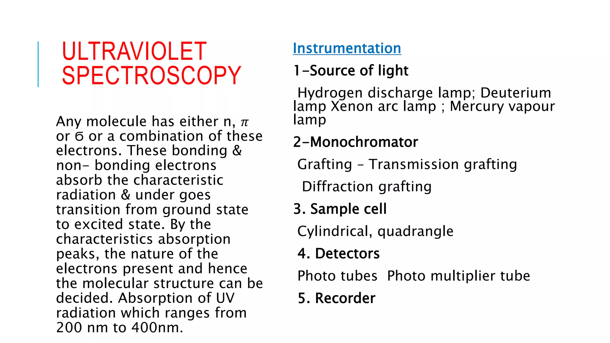 ULTRAVIOLET
SPECTROSCOPY
Instrumentation
1-Source of light
Hydrogen discharge lamp; Deuterium
lamp Xenon arc lamp ; Mercury vapour
lamp
2-Monochromator
Grafting – Transmission grafting
Diffraction grafting
3. Sample cell
Cylindrical, quadrangle
4. Detectors
Photo tubes Photo multiplier tube
5. Recorder
Any molecule has either n, 𝜋
or Ϭ or a combination of these
electrons. These bonding &
non- bonding electrons
absorb the characteristic
radiation & under goes
transition from ground state
to excited state. By the
characteristics absorption
peaks, the nature of the
electrons present and hence
the molecular structure can be
decided. Absorption of UV
radiation which ranges from
200 nm to 400nm.
 