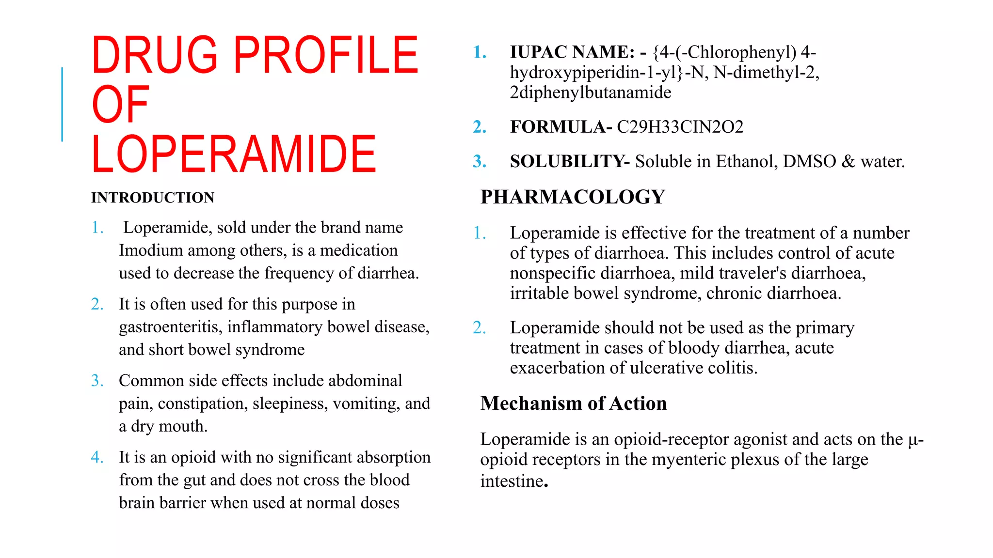 DRUG PROFILE
OF
LOPERAMIDE
1. IUPAC NAME: - {4-(-Chlorophenyl) 4-
hydroxypiperidin-1-yl}-N, N-dimethyl-2,
2diphenylbutanamide
2. FORMULA- C29H33CIN2O2
3. SOLUBILITY- Soluble in Ethanol, DMSO & water.
PHARMACOLOGY
1. Loperamide is effective for the treatment of a number
of types of diarrhoea. This includes control of acute
nonspecific diarrhoea, mild traveler's diarrhoea,
irritable bowel syndrome, chronic diarrhoea.
2. Loperamide should not be used as the primary
treatment in cases of bloody diarrhea, acute
exacerbation of ulcerative colitis.
Mechanism of Action
Loperamide is an opioid-receptor agonist and acts on the μ-
opioid receptors in the myenteric plexus of the large
intestine.
INTRODUCTION
1. Loperamide, sold under the brand name
Imodium among others, is a medication
used to decrease the frequency of diarrhea.
2. It is often used for this purpose in
gastroenteritis, inflammatory bowel disease,
and short bowel syndrome
3. Common side effects include abdominal
pain, constipation, sleepiness, vomiting, and
a dry mouth.
4. It is an opioid with no significant absorption
from the gut and does not cross the blood
brain barrier when used at normal doses
 