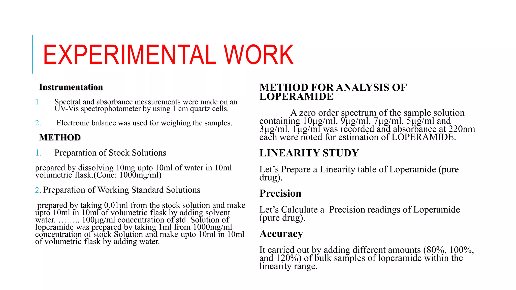 EXPERIMENTAL WORK
Instrumentation
1. Spectral and absorbance measurements were made on an
UV-Vis spectrophotometer by using 1 cm quartz cells.
2. Electronic balance was used for weighing the samples.
METHOD
1. Preparation of Stock Solutions
prepared by dissolving 10mg upto 10ml of water in 10ml
volumetric flask.(Conc: 1000mg/ml)
2. Preparation of Working Standard Solutions
prepared by taking 0.01ml from the stock solution and make
upto 10ml in 10ml of volumetric flask by adding solvent
water. …….. 100µg/ml concentration of std. Solution of
loperamide was prepared by taking 1ml from 1000mg/ml
concentration of stock Solution and make upto 10ml in 10ml
of volumetric flask by adding water.
METHOD FOR ANALYSIS OF
LOPERAMIDE
A zero order spectrum of the sample solution
containing 10µg/ml, 9µg/ml, 7µg/ml, 5µg/ml and
3µg/ml, 1µg/ml was recorded and absorbance at 220nm
each were noted for estimation of LOPERAMIDE.
LINEARITY STUDY
Let’s Prepare a Linearity table of Loperamide (pure
drug).
Precision
Let’s Calculate a Precision readings of Loperamide
(pure drug).
Accuracy
It carried out by adding different amounts (80%, 100%,
and 120%) of bulk samples of loperamide within the
linearity range.
 