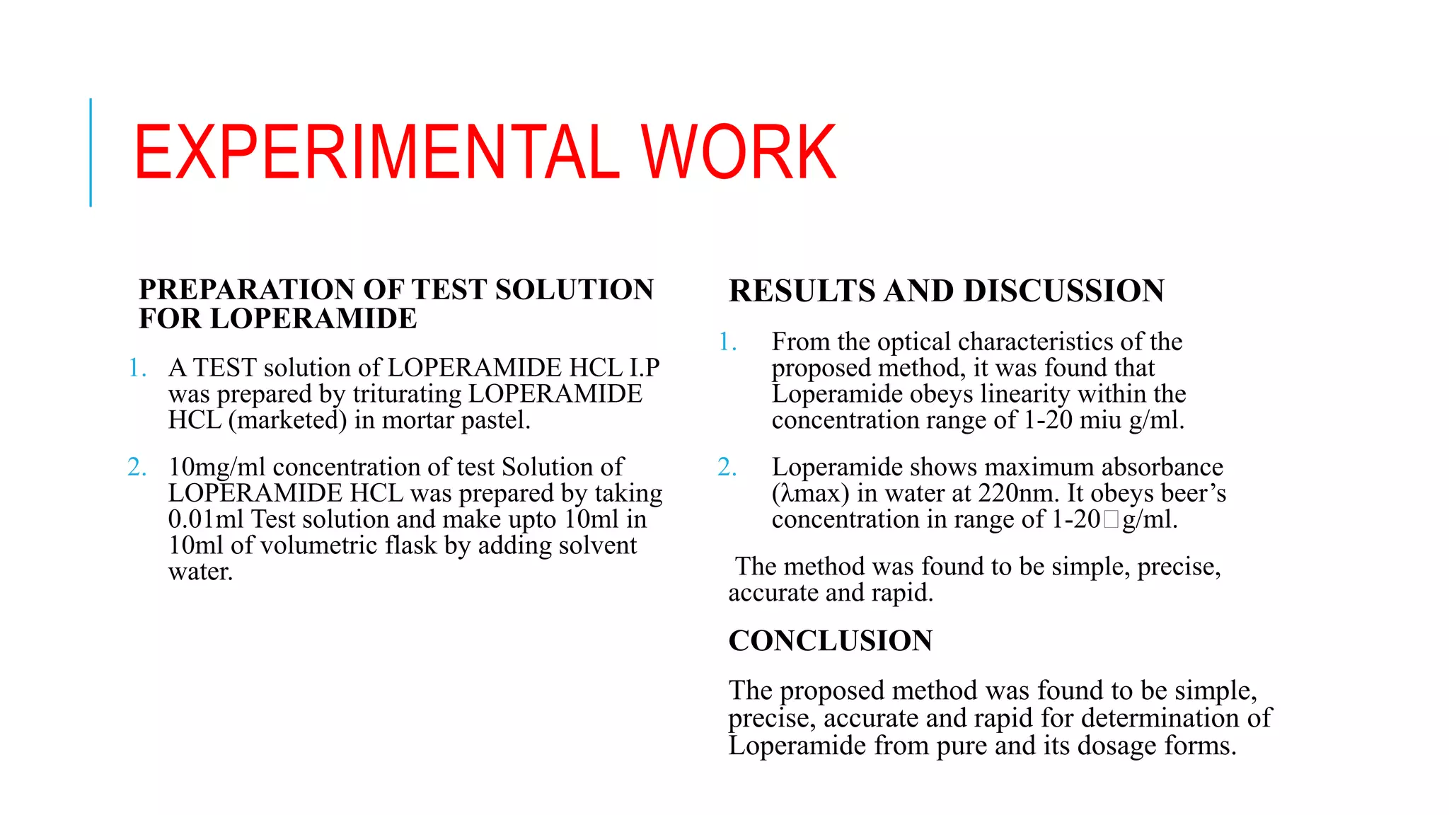 EXPERIMENTAL WORK
PREPARATION OF TEST SOLUTION
FOR LOPERAMIDE
1. A TEST solution of LOPERAMIDE HCL I.P
was prepared by triturating LOPERAMIDE
HCL (marketed) in mortar pastel.
2. 10mg/ml concentration of test Solution of
LOPERAMIDE HCL was prepared by taking
0.01ml Test solution and make upto 10ml in
10ml of volumetric flask by adding solvent
water.
RESULTS AND DISCUSSION
1. From the optical characteristics of the
proposed method, it was found that
Loperamide obeys linearity within the
concentration range of 1-20 miu g/ml.
2. Loperamide shows maximum absorbance
(λmax) in water at 220nm. It obeys beer’s
concentration in range of 1-20 g/ml.
The method was found to be simple, precise,
accurate and rapid.
CONCLUSION
The proposed method was found to be simple,
precise, accurate and rapid for determination of
Loperamide from pure and its dosage forms.
 