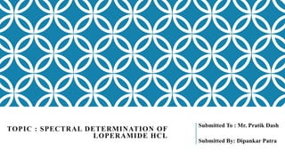 TOPIC : SPECTRAL DETERMINATION OF
LOPERAMIDE HCL
Submitted To : Mr. Pratik Dash
Submitted By: Dipankar Patra
 