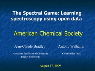 The Spectral Game: Learning spectroscopy using open data   Jean-Claude Bradley August 17, 2009 American Chemical Society Associate Professor of Chemistry Drexel University Antony Williams Chemspider /RSC 
