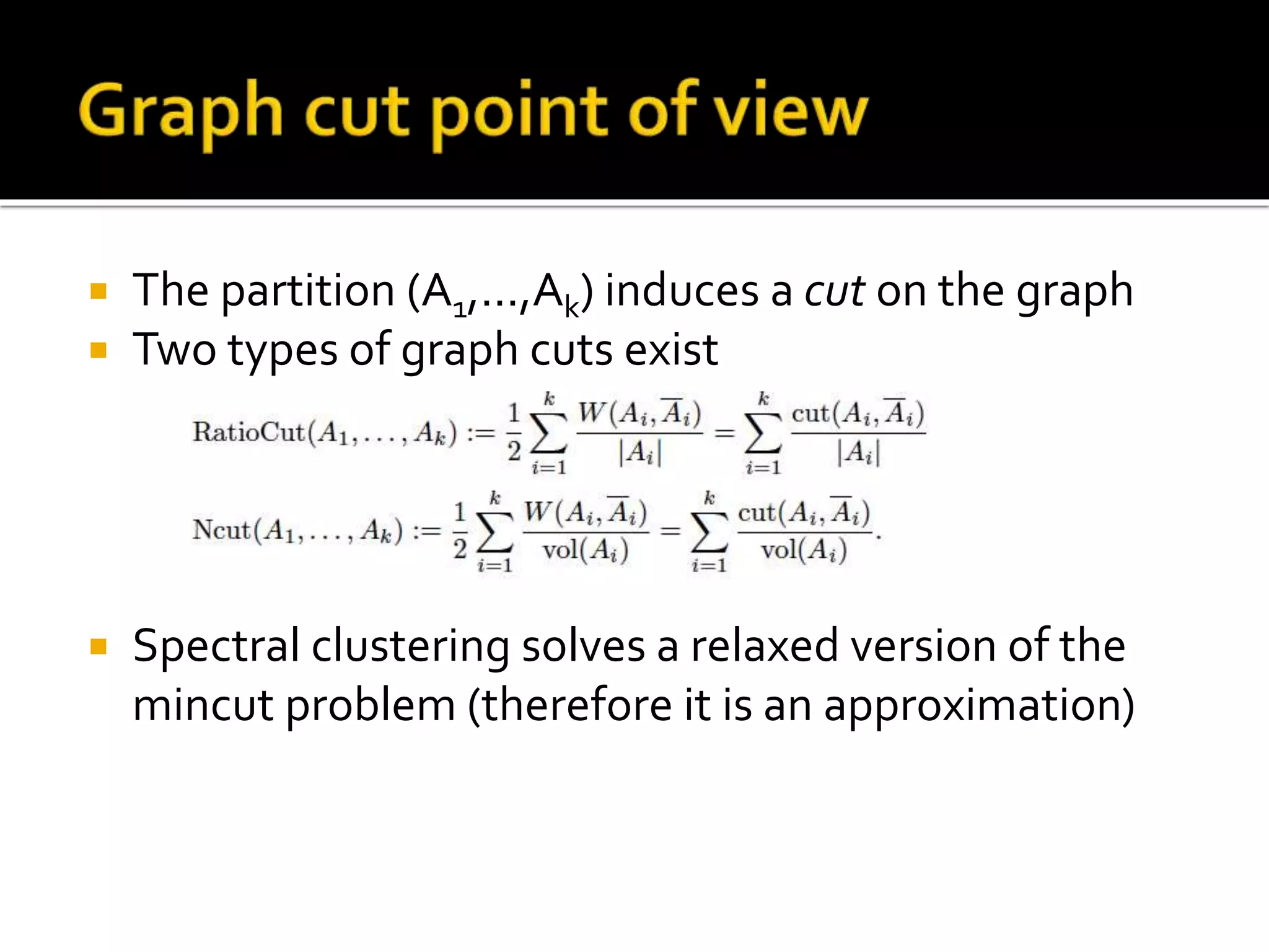  The partition (A1,...,Ak) induces a cut on the graph
 Two types of graph cuts exist
 Spectral clustering solves a relaxed version of the
mincut problem (therefore it is an approximation)
 