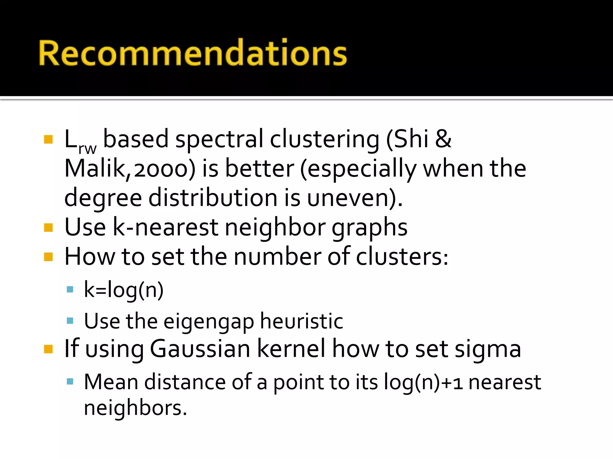  Lrw based spectral clustering (Shi &
Malik,2000) is better (especially when the
degree distribution is uneven).
 Use k-nearest neighbor graphs
 How to set the number of clusters:
 k=log(n)
 Use the eigengap heuristic
 If using Gaussian kernel how to set sigma
 Mean distance of a point to its log(n)+1 nearest
neighbors.
 