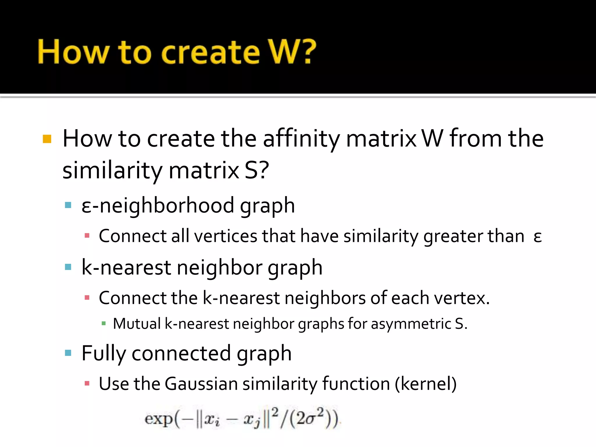  How to create the affinity matrixW from the
similarity matrix S?
 ε-neighborhood graph
▪ Connect all vertices that have similarity greater than ε
 k-nearest neighbor graph
▪ Connect the k-nearest neighbors of each vertex.
▪ Mutual k-nearest neighbor graphs for asymmetric S.
 Fully connected graph
▪ Use the Gaussian similarity function (kernel)
 