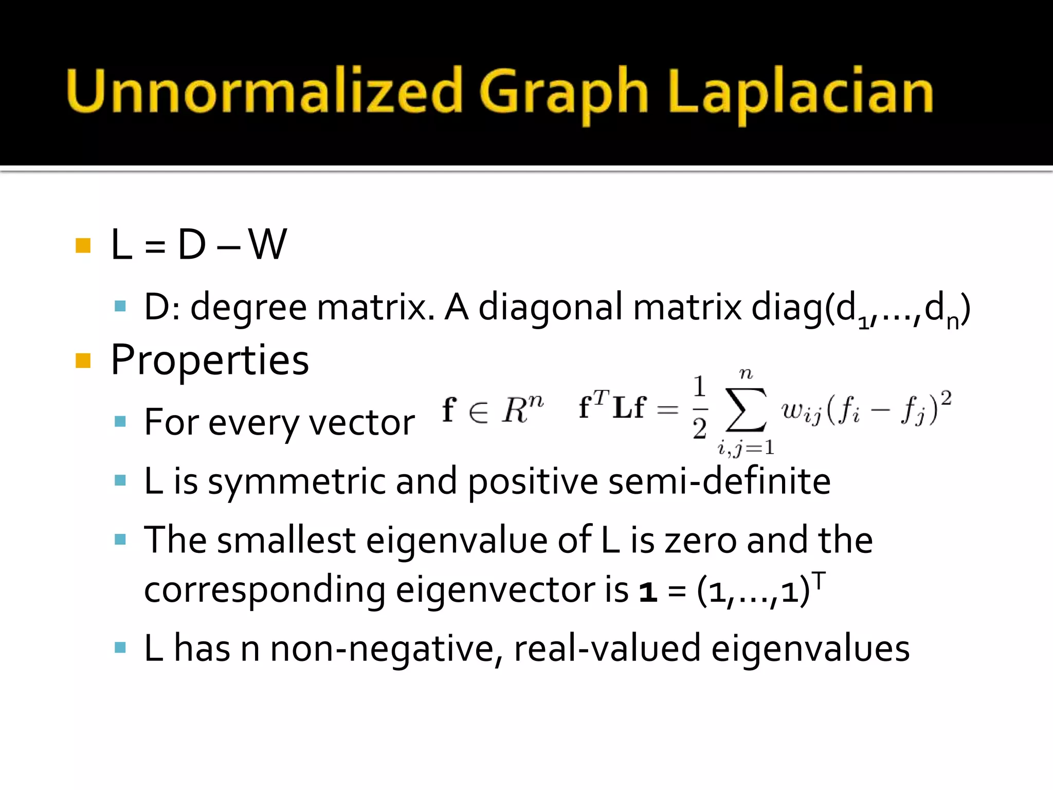  L = D –W
 D: degree matrix. A diagonal matrix diag(d1,...,dn)
 Properties
 For every vector
 L is symmetric and positive semi-definite
 The smallest eigenvalue of L is zero and the
corresponding eigenvector is 1 = (1,...,1)T
 L has n non-negative, real-valued eigenvalues
 